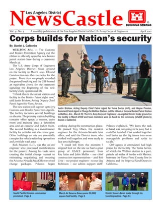 NewsCastle
                Los Angeles District

                                                                                                                                             ®
                                                                                                                      BUILDING STRONG

Vol. 42 No. 4      A monthly publication of the Los Angeles District of the U.S. Army Corps of Engineers                             April 2012


Corps builds for Nation’s security
By Daniel J. Calderón
   WELLTON, Ariz. — The Customs
and Border Protection Agency cut the
ribbon to officially open the new border
patrol station here during a ceremony
March 22.
   The U.S. Army Corps of Engineers
Los Angeles District broke ground
on the facility in March 2010. Okland
Construction was the contractor for the
project. More than 100 people attended
the ground breaking and the CBP hosted
an equivalent crowd for the ceremony
signaling the beginning of the new
facility’s fully operational life.
   “I think this is the nicest station and
facility in the Border Patrol right now,”
said Justin Bristow, Acting Deputy Chief
Patrol Agent for Yuma Sector.
   The new station will support up to 375
                                             Justin Bristow, Acting Deputy Chief Patrol Agent for Yuma Sector (left), and Wayne Preston,
Customs and Border Protection Agents.        Assistant Patrol Agent in Charge for Wellton Station, cut the ribbon at the new Border Patrol Station
The facility includes several buildings      in Wellton, Ariz., March 22. The U.S. Army Corps of Engineers Los Angeles District broke ground on
on the site. The primary station building    the facility in March 2010 and team members were on hand for the ceremony. (USACE photo by
contains office space; a muster, quiet       Daniel J. Calderón)
room and training area; a detention
area and an exercise and locker room.        working during the construction phase.              Polanco explained. “We knew the task
The second building is a maintenance         He praised Troy Olsen, the resident                 at hand was not going to be easy, but it
facility for vehicles and electronic gear.   engineer for the Arizona-Nevada Area                could be handled if we worked together
Other buildings on site are essentially      office, and said the District team, who             and broke up the big issues into more
canopies for vehicle refueling operations    worked well together and were ready to              manageable problems and tasks to
and a vehicle wash area.                     face any challenges.                                tackle.”
   Rick Polanco, E.I.T., was the on-site        “I could tell from the moment I                     CBP agents in attendance had high
engineer who processed modifications         stepped foot on the site we had a great             praise for the facility. The Yuma Sector,
for the project. Among his tasks were        group of USACE personnel, from                      of which the Wellton station is a part,
creating the initial change request to       Ray Salas and John Mallin – our chief               patrols 126 miles of border with Mexico,
estimating, negotiating, and ensuring        construction representatives – and Rob              between the Yuma-Pima County line in
the Arizona-Nevada Area Office received      Crist – our project engineer – to our Lisa          Arizona and the Imperial Sand Dunes in
change packages. Polanco began               Robinson – our admin support staff,”                California.




   South Pacific Division commander           March Air Reserve Base opens 26,000               District honors Kevin Inada through his
   promoted. Page 4                           square foot facility. Page 5                      favorite pastime. Page 14
 