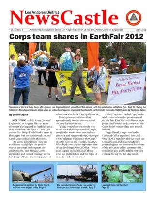 NewsCastle
                Los Angeles District



Vol. 42 No. 5        A monthly publication of the Los Angeles District of the U.S. Army Corps of Engineers                             May 2012


Corps team shares in EarthFair 2012




Members of the U.S. Army Corps of Engineers Los Angeles District joined the 23rd Annual Earth Day celebration in Balboa Park, April 22. During the
Children’s Parade participants dress up as an endangered species or present their favorite earth-friendly message.(USACE photo by Raymond Salas)
By Jennie Ayala                                  volunteers who helped set up the event.              Office Engineer, Rachel Popp spoke
                                                    Event sponsors, estimate that                  with visitors about her previous work
   SAN DIEGO — U.S. Army Corps of                approximately 60,000 visitors attend              on the Tres Rios Wetlands Restoration
Engineers Los Angeles District team              the one-day celebration.                          project in Phoenix and about ways the
members participated in EarthFair 2012              “Today we spoke with people who                Corps helps restore plant and animal
held in Balboa Park April 22. The 23rd           either knew nothing about the Corps;              habitat.
annual San Diego Earth Works’ event is           people who knew about our national                   Peggy Bartel, a regulator in the
the largest free environmental fair and          presence and negative things, or people           Carlsbad Office explained how and
Earth Day celebration in the world.              whose relatives worked for the Corps              why USACE regulates the waters of the
   The Corps joined more than 350                in other parts of the country,” said Ray          United States and its connection to
exhibitors to highlight the positive             Salas, lead construction representative           preserving our environment. Members
ways it preserves and impacts the                in the San Diego Project Office. “It was          of the executive office, construction,
environment. Erin Mercer, Corps                  good to pass on information about                 regulatory and public affairs met with
contractor and project manager in the            what our district does and the types of           visitors during the full-day event.
San Diego Office was among 400 event             projects we do in our area.”




   Area prepared a million for World War II,      The clamshell dredge Paula Lee works 24         Leaves of three, let them be!
   millions more enjoy it today. Page 4           hours per day, seven days a week. Page 5        Page 10
 