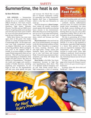 SAFETY
Summertime, the heat is on
By Steve McCombs                               and increase the blood flow to your            •	 Drink enough water that
                                               skin to increase evaporative cooling.             you never become thirsty!
    LOS ANGELES — Summertime                   It’s essentially your body’s thermostat.
is upon us. In fact, summertime has            Reptiles don’t have a hypothalamus,           rapid and bounding pulse and usually
already hit us in a number of Project          which is why they sun themselves to           some sort of change in consciousness
Offices! Hooah to Fort Irwin, Creech,          warm up.                                      – confused, seizures, hallucinations
Nellis, Yuma, El Centro, Tucson, Fort              The least dangerous is Heat Cramps.       and even coma. It is vital to cool these
Huachuca, High Desert, Edwards,                Heat cramps are painful, involuntary          people down immediately. Get them
Phoenix, Tres Rios and our O&M crews!          muscle spasms that usually occur during       in the shade, remove clothing and wet
Point is, it’s getting really warm out there   heavy exercise in hot environments.           the victim with cool water, then start
and will only move from warm to HOT!           Most often they occur in the leg muscles,     fanning them any way you can to allow
So, as you may have already guessed, my        but can occur in any large muscle group.      evaporative cooling. Then it’s off to the
topic de jure is Heat Stress.                  Your body is telling you to rest, cool        Emergency Room in an ambulance.
    Safety Steve Science Guy must once         down, stretch and increase your fluid            The key to preventing all of these
again enter at this point. Our bodies          intake.                                       types of Heat Stress is to maintain your
operate in a range of temperatures that            Heat Exhaustion is the next level up      level of hydration with good old, plain,
is surprisingly small. On the upper end,       and, if not treated properly, can ramp up     WATER. It is vital to stay hydrated in
once your body temperature reaches             to the life-threatening condition of Heat     hot climates, especially if high humidity
104 degrees Fahrenheit, you are going          Stroke. Heat Exhaustion is recognized         is a factor. Rest periods in shaded
to have big problems. Below 95 degrees         by heavy sweating, dizziness, weak            areas are required for employees when
and you’re in the opposite kind of             and rapid pulse, cramps, nausea and           temperatures and humidity levels
trouble. So we have roughly a 10-degree        headache. Again, your body is telling         increase to certain levels. Loose, light
range of body temperature where we can         you to rest, cool down and increase           clothing is preferred. Avoid strenuous
function. This will vary from person to        fluids. If you don’t pay attention to these   activity during the hotter times of the
person depending on metabolism, body           symptoms, your body will simply shut          day. And always keep an eye out for your
weight and other factors. But what we          down for a bit.                               companions.
all have is a “Hypothalamus.” This gland           Heat Stroke is the killer. Your brain        To learn more, go to the following
sits inside your noggin and controls a         temperature becomes so high that              page at the Centers for Disease Control:
number of bodily functions, including          your hypothalamus shuts down. This            http://www.cdc.gov/niosh/topics/
regulating your temperature. As you            is an absolute medical emergency and          heatstress/
begin to heat up, the hypothalamus             911 call. Heat Stroke victims have a             As always, drive safe, drive sober and
will kick your sweat glands into gear          high temperature, a lack of sweating,         buckle up!! ~ Steve




10 NewsCastle
 