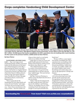 Corps completes Vandenberg Child Development Center




Child Development Center Director Verna Brown (left), Col. Paul McArthur, 30th Space Wing vice commander, Rep.
Lois Capps and Col. Kelly Kirts, 30th Mission Support Group commander, cut the ribbon to the new CDC May 11. The
$9.7 million, 23,390-square-foot facility consolidates the CDC’s operations into one building while nearly doubling
the floor space of the previous facilities. (USACE photo by Dave Palmer)
By Dave Palmer                              thing on their mind is; is my family       freely here.”
                                            well, are my children thriving.”               The $9.7 million, 23,390-square-
    VANDENBERG AIR FORCE BASE,                  Capps spent 20-years as a nurse and    foot facility consolidates the CDC’s
Calif. — Rep. Lois Capps joined             public health advocate for the Santa       operations into one building while
Vandenberg family members and senior        Barbara School District and has served     nearly doubling the floor space of
leaders for the dedication of the base’s    her district since March 17, 1998.         the previous facilities. Infants from
new child development center May 11.            “This child development center         six weeks, pre-toddler, toddler and
Representing the District were John         is a matter of local pride because         pre-school children enjoy rooms,
Keever, chief of the Los Angeles District   this community is very proud of the        furnishings and outdoor play areas
Construction Division and Debra Ford,       relationship that we all have with the     that are age appropriate in design and
chief of the District’s Military Branch     base,” added Capps. “We want the best      features.
and the Corps’ base project delivery        for their families.”                           “Classrooms are organized
team; Priscilla Perry, Project Manager          Staff Sgt. Francesca Fleming is a      with various learning centers that
and Valencia Wynn, Construction             military mom who liked what she saw at     provide specific age groups with
Representative.                             the new facility.                          the appropriate toys and activities
    “This is a great day for the                “Safety! I like that the playgrounds   designated to enhance their learning
Vandenberg Air Force Base family and        are right outside the door, they have      and developmental skills,” said Wynn.
I stress the word ‘family,’” said Capps.    eyes on the children,” said Fleming.       “It has been a pleasure to witness the
“For those who are serving in harm’s        “And art, my daughter loves art, that’s    overwhelming joy and appreciation
way... I know from conversations with       something I know she’s going to go         that the director, staff and families have
many of them... that the number one         straight to and express herself more       expressed for the new CDC.”



 Downloading the NewsCastle from home? Visit www.scribd.com/corpsladistrict


                                                                                                                   June 2012   11
 