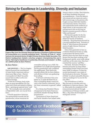 EEO
Striving for Excellence in Leadership, Diversity and Inclusion
                                                                                        America what it is today. Their histories
                                                                                        recall bitter hardships and proud
                                                                                        accomplishments -- from the laborers
                                                                                        who connected our coasts one-and-a-
                                                                                        half centuries ago, to the patriots who
                                                                                        fought overseas while their families
                                                                                        were interned at home, from those
                                                                                        who endured the harsh conditions of
                                                                                        Angel Island, to the innovators and
                                                                                        entrepreneurs who are driving our
                                                                                        Nation’s economic growth in Silicon
                                                                                        Valley and beyond.”
                                                                                           The keynote speaker for the day
                                                                                        was Eugene Moy from the Chinese
                                                                                        Historical Society of Southern
                                                                                        California. His presentation focused on
                                                                                        a recently published book, “Portraits of
                                                                                        Pride II,” which features the personal
                                                                                        stories of eight Chinese-American
                                                                                        Nobel laureates.
                                                                                           “One of the goals that we have as
                                                                                        a Chinese Historical Society is, really,
Eugene Moy from the Chinese Historical Society of Southern California based
                                                                                        to personalize the history and to
his presentation on a recently published book, “Portraits of Pride II,” which
                                                                                        identify those who have been un-sung
features the personal stories of eight Chinese-American Nobel laureates. The
                                                                                        heroes who have been working in the
District headquarters hosted a one-hour program championing this year’s
                                                                                        background, quietly, never really taking
theme “Striving for Excellence in Leadership, Diversity and Inclusion” on May
                                                                                        credit but, at the same time, they have
10. (USACE photo by Dave Palmer)
                                                                                        enriched the country,” said Moy.
By Dave Palmer                              remembers playing in as a child. His           The book, “Portraits of Pride II,”
                                            grandfather was a high school graduate      features more than 30 essays about
   LOS ANGELES — The Los Angeles            and his grandmother only completed          outstanding Chinese Americans from
District honored the contributions          the eighth grade. Their hard work           many fields of endeavor. To date the
of Asian Pacific Americans with an          ensured a better life for their children,   society has donated 7,000 copies of
observance May 10 here. District            with all three of their sons graduating     the first book in the series, “Portraits
Commander Col. Mark Toy said it             from college.                               of Pride,” to school and public libraries
caused him to reflect on his own               “It all starts with those that come      with an overall goal of 20,000 for the
Chinese heritage.                           before us, to make life better for us.      new effort.
   “A little bit of history, back in the    That is something deeply rooted not            The remembrance is held in
1890s my great-grandfather Din Toy          only in the Chinese community, but in       May, because it coincides with two
came from China and settled in Helena,      the Asian community in general,” added      milestones in American history; May
Mont., opening up a general store,” said    Toy.                                        10, 1869 marks the completion of the
Toy. “He eventually came and settled           It’s a theme that President Obama        transcontinental railroad through
in Bakersfield, Calif., not very far from   championed in his Asian American            contributions of Chinese workers, and
here.”                                      and Pacific Islander Heritage Month         May 7, 1843 when the first Japanese
   A fourth-generation American,            proclamation.                               immigrants arrived.
Toy mentioned he recently lost his             “Generations of Asian Americans
grandmother, whose restaurant he            and Pacific Islanders have helped make




Hope you “Like” us on Facebook
   @ facebook.com/ladistrict

12 NewsCastle
 