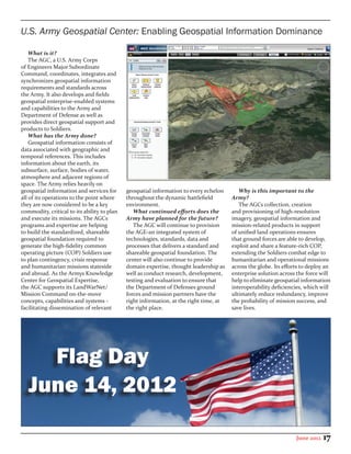 U.S. Army Geospatial Center: Enabling Geospatial Information Dominance

    What is it?
    The AGC, a U.S. Army Corps
of Engineers Major Subordinate
Command, coordinates, integrates and
synchronizes geospatial information
requirements and standards across
the Army. It also develops and fields
geospatial enterprise-enabled systems
and capabilities to the Army and
Department of Defense as well as
provides direct geospatial support and
products to Soldiers.
    What has the Army done?
    Geospatial information consists of
data associated with geographic and
temporal references. This includes
information about the earth, its
subsurface, surface, bodies of water,
atmosphere and adjacent regions of
space. The Army relies heavily on
geospatial information and services for      geospatial information to every echelon       Why is this important to the
all of its operations to the point where     throughout the dynamic battlefield         Army?
they are now considered to be a key          environment.                                  The AGCs collection, creation
commodity, critical to its ability to plan      What continued efforts does the         and provisioning of high-resolution
and execute its missions. The AGCs           Army have planned for the future?          imagery, geospatial information and
programs and expertise are helping              The AGC will continue to provision      mission-related products in support
to build the standardized, shareable         the AGE-an integrated system of            of unified land operations ensures
geospatial foundation required to            technologies, standards, data and          that ground forces are able to develop,
generate the high-fidelity common            processes that delivers a standard and     exploit and share a feature-rich COP,
operating picture (COP) Soldiers use         shareable geospatial foundation. The       extending the Soldiers combat edge to
to plan contingency, crisis response         center will also continue to provide       humanitarian and operational missions
and humanitarian missions stateside          domain expertise, thought leadership as    across the globe. Its efforts to deploy an
and abroad. As the Armys Knowledge           well as conduct research, development,     enterprise solution across the force will
Center for Geospatial Expertise,             testing and evaluation to ensure that      help to eliminate geospatial information
the AGC supports its LandWarNet/             the Department of Defenses ground          interoperability deficiencies, which will
Mission Command on-the-move                  forces and mission partners have the       ultimately reduce redundancy, improve
concepts, capabilities and systems -         right information, at the right time, at   the probability of mission success, and
facilitating dissemination of relevant       the right place.                           save lives.




     Flag Day
   June 14, 2012

                                                                                                                   June 2012   17
 