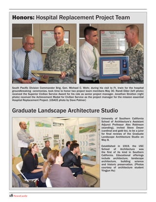 Honors: Hospital Replacement Project Team




  South Pacific Division Commander Brig. Gen. Michael C. Wehr, during his visit to Ft. Irwin for the hospital
  groundbreaking ceremonies, took time to honor two project team members May 30. Randi Elder (left photo)
  received the Superior Civilian Service Award for his role as senior project manager. Jonathan Stratton (right
  photo) received the Achievement Medal for Civilian Service as the project manager for the mission essential
  Hospital Replacement Project. (USACE photo by Dave Palmer)



  Graduate Landscape Architecture Studio
                                                                            University of Southern California
                                                                            School of Architecture’s Assistant
                                                                            Adjunct Professor Alex Robinson
                                                                            (standing), invited Steve Dwyer
                                                                            (cardinal and gold tie), to be a juror
                                                                            for final reviews of the Graduate
                                                                            Landscape Architecture Studio on
                                                                            May 8.

                                                                            Established in 1919, the USC
                                                                            School of Architecture was
                                                                            the first of its kind in Southern
                                                                            California. Educational offerings
                                                                            include architecture, landscape
                                                                            architecture,   building   science
                                                                            and historic preservation. (Photos
                                                                            courtesy of architecture student
                                                                            Yingjun Hu)




18 NewsCastle
 