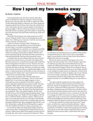 FINAL WORD
           How I spent my two weeks away
By Daniel J. Calderón

    Some people take time away from work to dash off to
exotic locales like Fiji, Spain or Australia. They do things
like go swim with rays; dive off of cliffs or explore the wilds
of some deep dark jungle or unknown city. Some people opt
instead to spend time at home when they take a break from
work. They putter around a nascent garden in the hopes of
growing veggies or flowers; finish up a project in the house
that they’ve been meaning to get to for a while or maybe they
just sit by their pool and read books until they go inside and
take a nap.
    What did I do during my two weeks away from work? I
went to Thailand. Yeah, I know it sounds glamorous and
exotic; but, I didn’t go on a vacation. I went for my two weeks
of Navy training. I’m a Reservist.
    I spent two weeks covering CARAT Thailand 2012.
If anyone wants to see the photos, you can check them
out here http://www.flickr.com/photos/compacflt/
sets/72157629809361700/ and leave any comments you’d like.
Was it fun? Yeah. I have to admit it was a good time. It was
really cool to hang around with our Sailors, Marines and             are still those who feel Reservists are somehow lesser Sailors
Coast Guardsmen along with Royal Thai Navy personnel as              (using that because it’s what I know, but it can probably
they performed drills, exercises and community events.               apply to every branch of service) than Active Duty Sailors. I
    A couple of the most fun things I did were cover riverine        dispute that notion very strongly.
exercises and a band concert at a school near Pattaya City.              We put our names on the line and agree to be at the
Riverine exercises are in small boats that go really, really fast.   Nation’s call when needed. We, and our families, agree that
They’re designed to work best on rivers; however, the river          we will leave our jobs and our lives behind when we are
we were supposed to use for our exercise was low so we had           needed. It’s different than being on active duty. Yes, there is
to do the exercises in the bay. The boats can still move really      a Navy Operational Support Center here in Phoenix; but it’s
well; however, the bounce factor is significantly higher on the      not the same as having a fleet presence in San Diego, Norfolk
ocean. I nearly bounced out of the boat on a few occasions as        or any number of coastal towns. As a Reservist, we don’t have
I tried to get the “perfect shot” and my knees were scraped up       as much to fall back on when we deploy or go on our training
a bit from the non-skid surface. Oh well.                            as our Active Duty counterparts. We don’t have that sense
    The concert was pretty wild. We had nearly 4,000                 of community that active duty Sailors have when living in
students and teachers in attendance. The U.S. Navy band              military housing. It’s an ineffable thing, but it is pervasive as
played first. It’s not what you might imagine. It was a              well.
contemporary music ensemble so they had a couple of                      I see signs and hear people say how they support the
guitars, drummer, keyboard, horns and a vocalist. He sang            troops; but, I still see a division between Active Duty and
songs like “Baby, Baby,” “Hotel California” and a popular            Reserves. I think it’s disappointing in the airport to hear
Thai song in its original Thai. He learned it specifically for       the call for “uniformed military personnel” to get priority
the Thai audiences. Then, the Royal Thai Navy Band came              boarding. I laugh because most of the time my orders call for
out and played. Then, they played together. By this time,            me to travel in civilian clothes and I’m sure it’s the same for a
the kids were on their feet dancing and singing along. It was        lot of my brothers and sisters in arms. It seems to me the call
an amazing thing to see. Really. If I had ten pages to tell the      is to assuage the airline’s conscience so they can claim they
story, I still don’t think I could do it justice. There’s just no    support the troops. It seems more a marketing ploy than an
way to accurately describe the joy in the faces of these kids.       actual acknowledgment of the less-than-one-percent of the
They were genuinely excited to see our Sailors play and were         population that has agreed to stand as the nation’s defenders.
genuinely thrilled to get their autographs after the show was            So, how did I spend two weeks away from work? I spent
over. Being there, seeing all this and being able to capture         them, as a Reservist, away from hearth and home. I spent
even the small bit that I did on camera was great for me.            them working. I spent them with Sailors, Marines and Coast
    It’s one of the important things about being a Reservist.        Guardsmen in Thailand. I spent them preparing and training
I had no idea what I was going to be doing this year for my          with a group of men and women using their days to train to
training. I didn’t know where I’d be going or exactly what I’d       defend our nation and our allies. I spent them well. Just a
be doing. But, that’s what it means to be a Reservist. There         thought…

                                                                                                                       June 2012   19
 