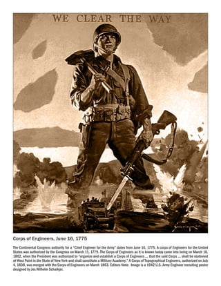 Corps of Engineers, June 16, 1775
The Continental Congress authority for a “Chief Engineer for the Army” dates from June 16, 1775. A corps of Engineers for the United
States was authorized by the Congress on March 11, 1779. The Corps of Engineers as it is known today came into being on March 16,
1802, when the President was authorized to “organize and establish a Corps of Engineers ... that the said Corps ... shall be stationed
at West Point in the State of New York and shall constitute a Military Academy.” A Corps of Topographical Engineers, authorized on July
4, 1838, was merged with the Corps of Engineers on March 1863. Editors Note: Image is a 1942 U.S. Army Engineer recruiting poster
designed by Jes Wilhelm Schaikjer.
 