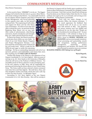 COMMANDER’S MESSAGE
Dear District Teammates,                                             the District in August with his Family upon completion of his
                                                                     duties as Rear Detachment Commander for a Brigade Combat
    In the month of June, “CHANGE” is in the air. The biggest        Team in Germany. Until Alex’s arrival, Daryll Fust will step up
change of all is that for the first time in 44 years, Brian Moore,   from his duties as our District Safety Chief, don the U.S. Army
will not be working in the District. In a memorable luncheon         uniform once again as he is re-activated, and serving as Col.
for our Deputy District Engineer and Chief of Programs and           Daryll Fust , Acting Deputy Commander.
Project Management, who served admirably                                                 Even with two major changes in our
in this capacity since 1989, we bid farewell                                          Executive Office, the mission continues. I
and good luck. The outpouring of well wishes                                          very much appreciate the feedback that
and support for Brian and his wife Nancy                                              I received from all of you at our recent
were tremendous. For those of you who were                                            town hall sessions in May. Our question
able to attend the event, my personal thanks.                                         and answer sessions were very helpful and
Replacing Brian Moore was no easy task.                                               reinforced for me the idea that “People are
After weeks of advertisement, short-listing,                                          the foundation for everything we do!” As your
interviews, board consultation and thought,                                           Commander, I will continue to keep us on
Brig. Gen. Wehr selected David Van Dorpe.                                             course with my vision and strategic direction.
    In David Van Dorpe, the District promotes                                         With a focus on PEOPLE, TRAINING and
and elevates from within our own ranks. As                                            FACILITIES, and our seven people initiatives:
Chief of our Civil Works Branch, Programs                                             in/out processing and sponsorship, awards
and Project Management Division, I saw                                                and recognition, training, performance
first-hand the outstanding work of David and                                          management,           mentoring,        project
his civil works team. David is ready for the                                          management and facilities, the District will
DPM job and eager to tackle this upcoming                                             move forward in a positive way as we continue
challenge. He has an outstanding reputation with all of our          BUILDING STRONG AND Taking Care of People!
sponsors, partners, and stakeholders; and I know that, more
than anything, he will TAKE CARE OF PEOPLE!                                                                        Warm Regards,
    Another big change in the District is the departure of our
Deputy Commander, Lt. Col. Steve Sigloch. After two years of                                                               COL Toy
serving as my 2IC, Steve heads to the University of Memphis
where he will serve as the Professor of Military Science. I’m                                                     Col. R. Mark Toy
incredibly proud of Steve’s selection to this prestigious post.
In his new capacity as PMS, Steve will be responsible for
growing and nurturing the future officers of our United States
Army. The Army could not have selected a better command
team than Steve and Dara Sigloch. We wish Steve, Dara, and
their daughters Andrea and Emily, all the best and a safe trip
to their new duty location. Go Memphis Tigers!
    Succeeding Lt. Col. Steve Sigloch as the new Deputy
Commander is Lt. Col. Alex Deraney. Alex will be coming to




                                                                                                                       June 2012   3
 