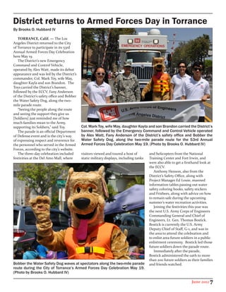 District returns to Armed Forces Day in Torrance
By Brooks O. Hubbard IV

   TORRANCE, Calif. — The Los
Angeles District returned to the City
of Torrance to participate in its 53rd
Annual Armed Forces Day Celebration
here May 19.
   The District’s new Emergency
Command and Control Vehicle,
operated by Alex Watt, made its debut
appearance and was led by the District’s
commander, Col. Mark Toy, wife May,
daughter Kayla and son Brandon. The
Toys carried the District’s banner,
followed by the ECCV, Fany Anderson
of the District’s safety office and Bobber
the Water Safety Dog, along the two-
mile parade route.
   “Seeing the people along the route
and seeing the support they give us
[Soldiers] just reminded me of how
much families mean to the Army,
supporting its Soldiers,” said Toy.          Col. Mark Toy, wife May, daughter Kayla and son Brandon carried the District’s
   The parade is an official Department      banner, followed by the Emergency Command and Control Vehicle operated
of Defense event and is the city’s way       by Alex Watt, Fany Anderson of the District’s safety office and Bobber the
of expressing respect and reverence for      Water Safety Dog, along the two-mile parade route for the 53rd Annual
the personnel who served in the Armed        Armed Forces Day Celebration May 19. (Photo by Brooks O. Hubbard IV)
Forces, according to the city’s website.
   The three-day celebration included        visitors viewed and toured a host of        and helicopters from the National
festivities at the Del Amo Mall, where       static military displays, including tanks   Training Center and Fort Irwin, and
                                                                                         were also able to get a firsthand look at
                                                                                         the ECCV.
                                                                                            Anthony Henson, also from the
                                                                                         District’s Safety Office, along with
                                                                                         Project Manager Ed Louie, manned
                                                                                         information tables passing out water
                                                                                         safety coloring books, safety stickers
                                                                                         and Frisbees, along with advice on how
                                                                                         to remain safe during the upcoming
                                                                                         summer’s water recreation activities.
                                                                                            Joining the festivities this year was
                                                                                         the next U.S. Army Corps of Engineers
                                                                                         Commanding General and Chief of
                                                                                         Engineers, Lt. Gen. Thomas Bostick.
                                                                                         Bostick is currently the U.S. Army
                                                                                         Deputy Chief of Staff, G-1, and was in
                                                                                         the area to attend the celebration and
                                                                                         to enlist area future soldiers in a public
                                                                                         enlistment ceremony. Bostick led those
                                                                                         future soldiers down the parade route.
                                                                                            Immediately after the parade,
                                                                                         Bostick administered the oath to more
                                                                                         than 200 future soldiers as their families
Bobber the Water Safety Dog waves at spectators along the two-mile parade                and friends watched.
route during the City of Torrance’s Armed Forces Day Celebration May 19.
(Photo by Brooks O. Hubbard IV)

                                                                                                                     June 2012 7
 