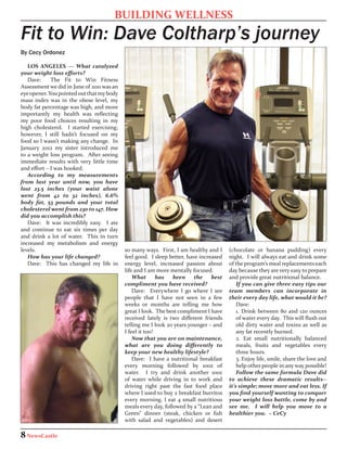 BUILDING WELLNESS
Fit to Win: Dave Coltharp’s journey
By Cecy Ordonez

   LOS ANGELES — What catalyzed
your weight loss efforts?
   Dave:     The Fit to Win Fitness
Assessment we did in June of 2011 was an
eye opener. You pointed out that my body
mass index was in the obese level, my
body fat percentage was high, and more
importantly my health was reflecting
my poor food choices resulting in my
high cholesterol. I started exercising;
however, I still hadn’t focused on my
food so I wasn’t making any change. In
January 2012 my sister introduced me
to a weight loss program. After seeing
immediate results with very little time
and effort – I was hooked.
   According to my measurements
from last year until now, you have
lost 23.5 inches (your waist alone
went from 42 to 32 inches), 6.6%
body fat, 53 pounds and your total
cholesterol went from 230 to 147. How
did you accomplish this?
   Dave: It was incredibly easy. I ate
and continue to eat six times per day
and drink a lot of water. This in turn
increased my metabolism and energy
levels.                                    so many ways. First, I am healthy and I     (chocolate or banana pudding) every
   How has your life changed?              feel good. I sleep better, have increased   night. I will always eat and drink some
   Dave: This has changed my life in       energy level, increased passion about       of the program’s meal replacements each
                                           life and I am more mentally focused.        day because they are very easy to prepare
                                               What       has   been     the    best   and provide great nutritional balance.
                                           compliment you have received?                   If you can give three easy tips our
                                               Dave: Everywhere I go where I see       team members can incorporate in
                                           people that I have not seen in a few        their every day life, what would it be?
                                           weeks or months are telling me how              Dave:
                                           great I look. The best compliment I have        1. Drink between 80 and 120 ounces
                                           received lately is two different friends        of water every day. This will flush out
                                           telling me I look 20 years younger – and        old dirty water and toxins as well as
                                           I feel it too!                                  any fat recently burned.
                                               Now that you are on maintenance,            2. Eat small nutritionally balanced
                                           what are you doing differently to               meals, fruits and vegetables every
                                           keep your new healthy lifestyle?                three hours.
                                               Dave: I have a nutritional breakfast        3. Enjoy life, smile, share the love and
                                           every morning followed by 10oz of               help other people in any way possible!
                                           water. I try and drink another 10oz             Follow the same formula Dave did
                                           of water while driving in to work and       to achieve these dramatic results--
                                           driving right past the fast food place      it’s simple; move more and eat less. If
                                           where I used to buy 2 breakfast burritos    you find yourself wanting to conquer
                                           every morning. I eat 4 small nutritious     your weight loss battle, come by and
                                           meals every day, followed by a “Lean and    see me. I will help you move to a
                                           Green” dinner (steak, chicken or fish       healthier you. ~ CeCy
                                           with salad and vegetables) and desert

8 NewsCastle
 