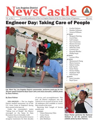 NewsCastle
                Los Angeles District


Vol. 42 No. 7       A monthly publication of the Los Angeles District of the U.S. Army Corps of Engineers            July 2012


Engineer Day: Taking Care of People
                                                                                              •	 Cecilia Ordonez
                                                                                              •	 Heather Schlosser
                                                                                              •	 Arnecia Williams
                                                                                              20-years
                                                                                              •	 Margaret Banting
                                                                                              •	 Carvel Bass
                                                                                              •	 Gail Campos
                                                                                              •	 Van Crisostomo
                                                                                              •	 Eleanor Encinas
                                                                                              •	 Hoang Huynh
                                                                                              •	 Deborah Lamb
                                                                                              •	 Carmen Lara
                                                                                              •	 Kenneth Mueller
                                                                                              •	 Phillip Serpa
                                                                                              25-years
                                                                                              •	 Lynette Ulloa
                                                                                              30-years
                                                                                              •	 Mohammed Chang
                                                                                              •	 Maria Cisneros
                                                                                              •	 Robert Conley
                                                                                              •	 Jody Fischer
                                                                                              •	 Susan Flores
                                                                                              •	 Norma Hallisy
                                                                                              •	 Stephanie Hall
                                                                                              •	 Peter Kroese
                                                                                              35-years
                                                                                              •	 Jesus Gonzalez
                                                                                              •	 Boyd Tyson




Col. Mark Toy, Los Angeles District commander, performs push-ups for the
35-year award recipients Boyd Tyson (left) and Jesus Gonzalez. (USACE photo
by Dave Palmer)

By Dave Palmer                             of service and accomplishments. This
                                           year, 78 District employees met the
   LOS ANGELES — The Los Angeles           criteria of 10-to 45-years of service. In all,
District marked anniversary 237 of the     28 employees were available to receive
U.S. Army Corps of Engineers during        their award at the event.
their annual event June 29.                   Receiving their Length of Service
   Under the commander’s motto             awards were:
“Taking Care of People,” the District         10-years
converged on the Santa Fe Dam                 •	 Velsen Dejourney-Toles
Recreation Area in Irwindale, Calif.          •	 Corice Farrar                              Dawn Parker performs the National
   Engineer Day was the perfect venue to      •	 Jeffrey Koontz                             Anthem to set the patriotic tone.
recognize teammates for their decades         •	 John Markham                               (USACE photo by Dave Palmer)
 