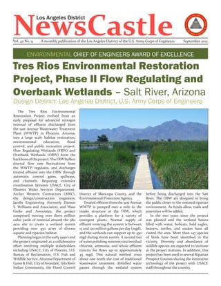 NewsCastle
                Los Angeles District


Vol. 42 No. 9     A monthly publication of the Los Angeles District of the U.S. Army Corps of Engineers          September 2012


         ENVIRONMENTAL CHIEF OF ENGINEERS AWARD OF EXCELLENCE

Tres Rios Environmental Restoration
Project, Phase II Flow Regulating and
Overbank Wetlands – Salt River, Arizona
Design District: Los Angeles District, U.S. Army Corps of Engineers
   The Tres Rios Environmental
Restoration Project evolved from an
early proposal for advanced nitrogen
removal of effluent discharged from
the 91st Avenue Wastewater Treatment
Plant (WWTP) in Phoenix, Arizona,
into a large scale habitat restoration,
environmental       education,      flood
control, and public recreation project.
Flow Regulating Wetlands (FRW) and
Overbank Wetlands (OBW) form the
backbone of the project. The FRW buffers
diurnal flow rate fluctuations from
the WWTP, regulates, and discharges
treated effluent into the OBW through
automatic control gates, spillways,
and channels. Requiring extensive
coordination between USACE, City of
Phoenix Water Services Department,
Archer Western Contractors (AWC),           District of Maricopa County, and the        before being discharged into the Salt
the design/construction engineers,          Environmental Protection Agency.            River. The OBW are designed to bring
Jacobs Engineering (formerly Damon             Treated effluent from the 91st Avenue    the public closer to the restored riparian
S. Williams and Associates), and Wass       WWTP is pumped over a mile to the           environment. As funds allow, trails and
Gerke and Associates, the project           intake structure at the FRW, which          amenities will be added.
comprised moving over three million         provides a platform for a variety of            In the two years since the project
cubic yards of material around the 580      emergent plants. Normal supply of           was planted and the wetland basins
acre site to create a wetland system        effluent entering the system is between     filled with water, bobcats, bald eagles,
providing over 450 acres of diverse         15 and 120 million gallons per day (mgd),   beavers, turtles, and snakes have all
aquatic and riparian habitat.               and the wetlands can support up to 450      visited the area. More than 147 species
   Planning began in the early 1990’s and   mgd during storm events. A second tier      of birds have been identified in the
the project originated as a collaborative   of water polishing removes total residual   vicinity. Diversity and abundance of
effort involving multiple stakeholders      chlorine, ammonia, and whole effluent       wildlife species are expected to increase
including USACE, City of Phoenix, U.S.      toxicity for flows up to approximately      as the project matures. In addition, this
Bureau of Reclamation, U.S. Fish and        45 mgd. This natural method costs           project has been used in several Riparian
Wildlife Service, Arizona Department of     about one tenth the cost of traditional     Prospect Courses sharing the innovative
Game & Fish, City of Avondale, Gila River   wastewater treatment. Polished water        technology of the project with USACE
Indian Community, the Flood Control         passes through the wetland system           staff throughout the country.
 