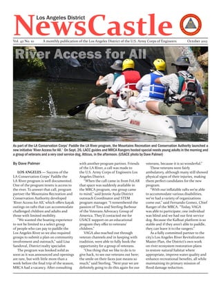 NewsCastle
                 Los Angeles District


Vol. 42 No. 10      A monthly publication of the Los Angeles District of the U.S. Army Corps of Engineers             October 2012



 River Access for All




As part of the LA Conservation Corps’ Paddle the LA River program, the Mountains Recreation and Conservation Authority launched a
new initiative ‘River Access for All.’ On Sept. 26, LACC guides and MRCA Rangers hosted special needs young adults in the morning and
a group of veterans and a very cool service dog, Atticus, in the afternoon. (USACE photo by Dave Palmer)

By Dave Palmer                               with another program partner, Friends        veterans, because it is so wonderful.”
                                             of the LA River, a call was made to             These veterans were fairly
   LOS ANGELES — Success of the              the U.S. Army Corps of Engineers Los         ambulatory, although many still showed
LA Conservation Corps’ Paddle the            Angeles District.                            physical signs of their injuries, making
LA River program is well documented.            “When the call came in from FoLAR         them perfect candidates for the new
One of the program tenets is access to       that space was suddenly available in         program.
the river. To answer that call, program      the MRCA program, one group came                “With our inflatable rafts we’re able
partner the Mountains Recreation and         to mind,” said Jennie Ayala District         to accommodate various disabilities,
Conservation Authority developed             outreach Coordinator and STEM                we’ve had a variety of organizations
‘River Access for All,’ which offers kayak   program manager. “I remembered the           come out,” said Fernando Gomez, Chief
outings on rafts that can accommodate        passion of Tova and Sterling Barbour         Ranger of the MRCA. “Today, VAGA
challenged children and adults and           of the Veterans Advocacy Group of            was able to participate; one individual
those with limited mobility.                 America. They’d contacted me for             was blind and we had our first service
   “We wanted the boating experience         USACE support on an educational              dog. Because the KaBoat platform is so
to not be limited to a select group          program they offer to veterans’              stable and if they aren’t able to paddle,
of people who can pay to paddle the          children.”                                   they can leave it to the rangers.”
Los Angeles River so we also required           VAGA also reached out through                As a fully committed partner to the
groups to submit a plan on community         veteran channels and in keeping with         city’s Los Angeles River Revitalization
involvement and outreach,” said Lisa         tradition, were able to fully book the       Master Plan, the District’s own work
Sandoval, District realty specialist.        opportunity for a group of veterans.         on river ecosystem restoration plans
   The program was booked solid as              “One thing that we like to do is to       to restore natural habitat where
soon as it was announced and openings        give back, to see our veterans out here;     appropriate, improve water quality and
are rare, but with little more than a        the smile on their faces just means so       enhance recreational benefits, all while
week before the final trip of the season,    much,” said Sterling. “Next year we are      maintaining its primary mission of
MRCA had a vacancy. After consulting         definitely going to do this again for our    flood damage reduction.
 