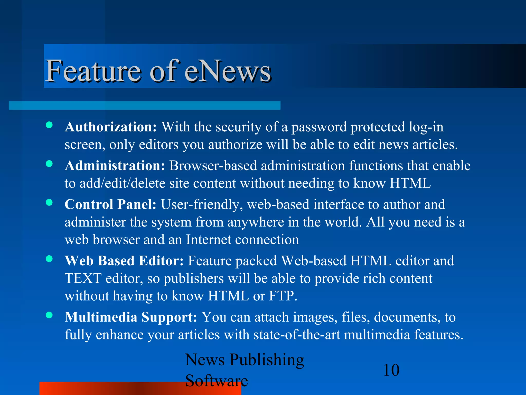 Feature of eNews
   Authorization: With the security of a password protected log-in
    screen, only editors you authorize will be able to edit news articles.
   Administration: Browser-based administration functions that enable
    to add/edit/delete site content without needing to know HTML
   Control Panel: User-friendly, web-based interface to author and
    administer the system from anywhere in the world. All you need is a
    web browser and an Internet connection
   Web Based Editor: Feature packed Web-based HTML editor and
    TEXT editor, so publishers will be able to provide rich content
    without having to know HTML or FTP.
   Multimedia Support: You can attach images, files, documents, to
    fully enhance your articles with state-of-the-art multimedia features.
                        News Publishing
                                                          10
                        Software
 