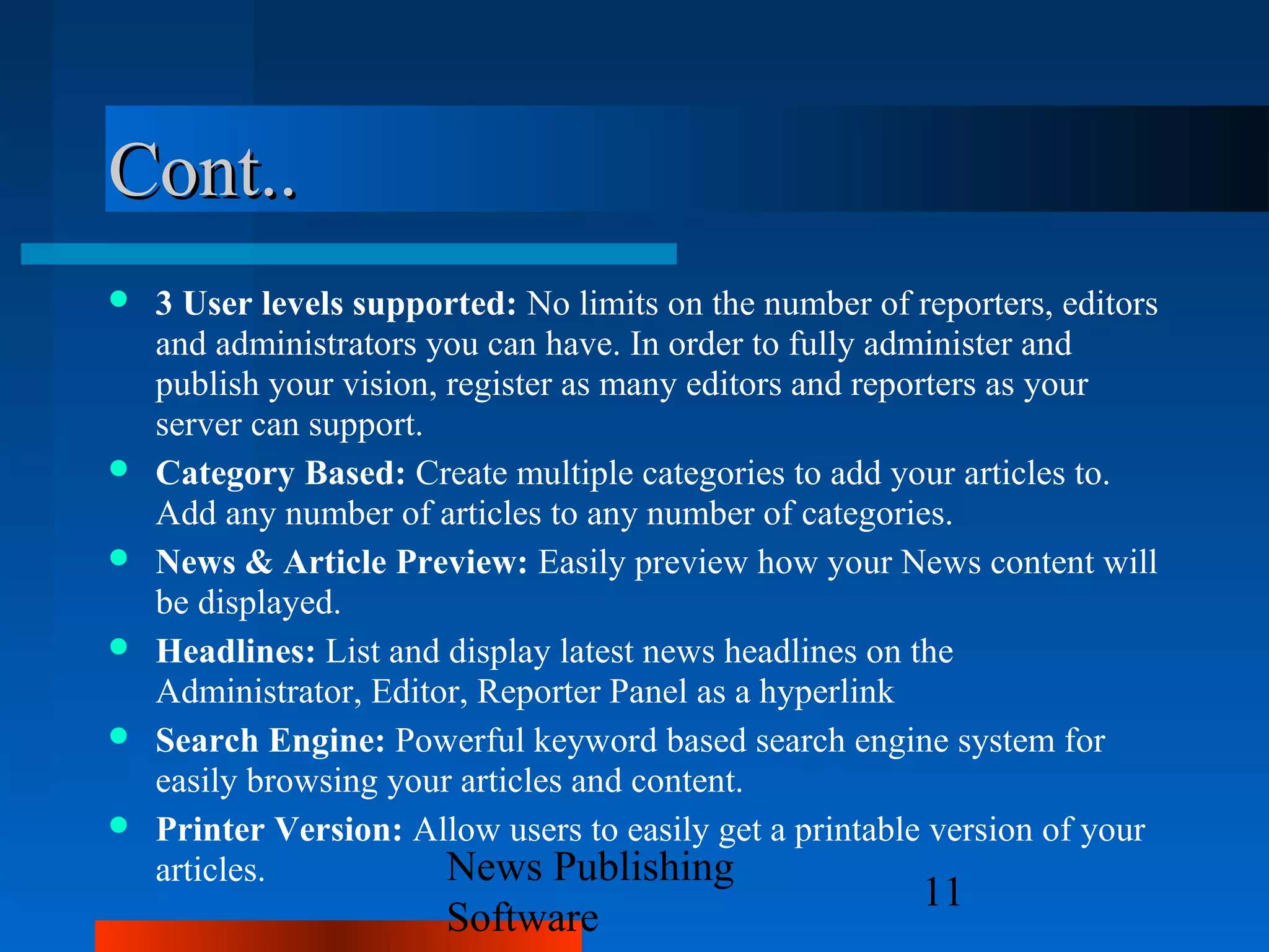 Cont..
   3 User levels supported: No limits on the number of reporters, editors
    and administrators you can have. In order to fully administer and
    publish your vision, register as many editors and reporters as your
    server can support.
   Category Based: Create multiple categories to add your articles to.
    Add any number of articles to any number of categories.
   News & Article Preview: Easily preview how your News content will
    be displayed.
   Headlines: List and display latest news headlines on the
    Administrator, Editor, Reporter Panel as a hyperlink
   Search Engine: Powerful keyword based search engine system for
    easily browsing your articles and content.
   Printer Version: Allow users to easily get a printable version of your
    articles.            News Publishing
                                                         11
                        Software
 