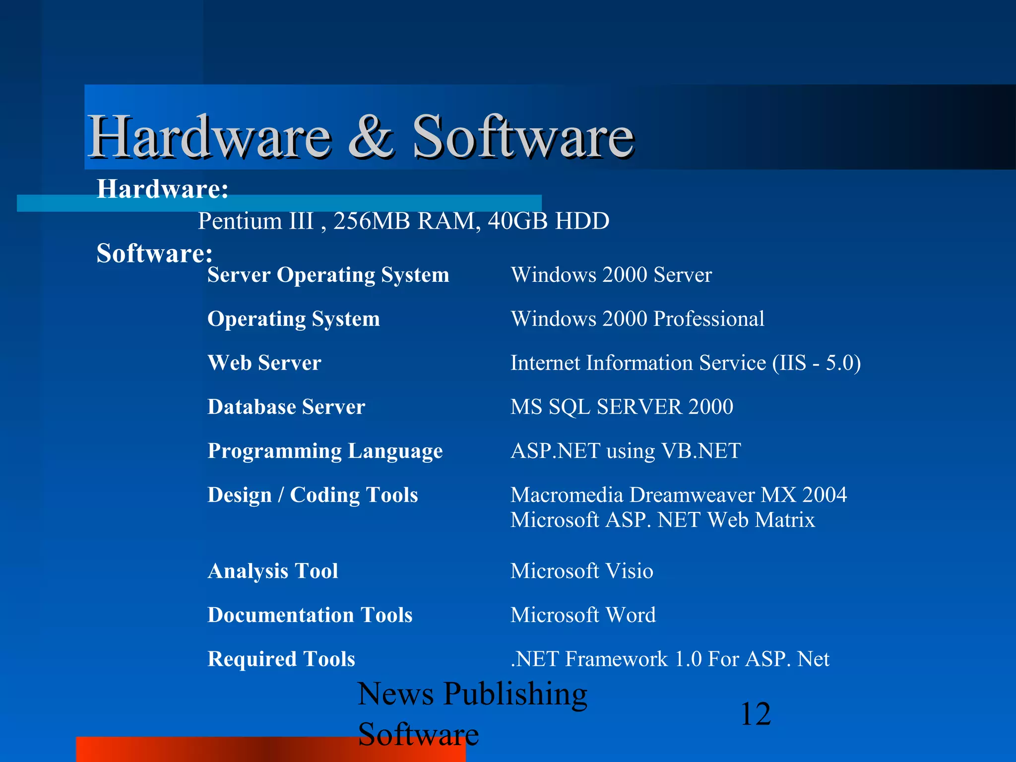 Hardware & Software
Hardware:
       Pentium III , 256MB RAM, 40GB HDD
Software:
        Server Operating System   Windows 2000 Server
        Operating System          Windows 2000 Professional
        Web Server                Internet Information Service (IIS - 5.0)
        Database Server           MS SQL SERVER 2000
        Programming Language      ASP.NET using VB.NET
        Design / Coding Tools     Macromedia Dreamweaver MX 2004
                                  Microsoft ASP. NET Web Matrix

        Analysis Tool             Microsoft Visio
        Documentation Tools       Microsoft Word
        Required Tools            .NET Framework 1.0 For ASP. Net
                         News Publishing
                                                           12
                         Software
 