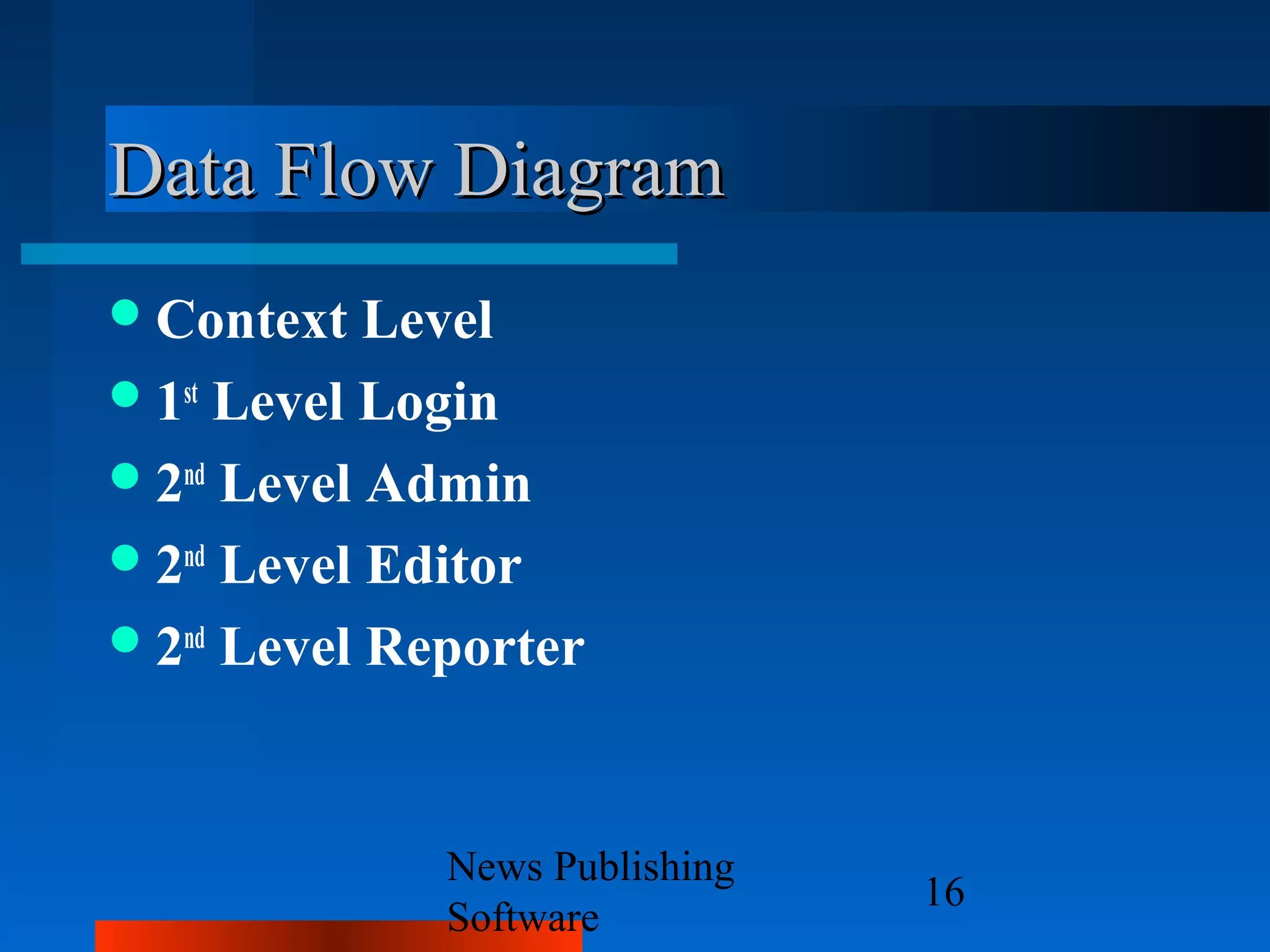 Data Flow Diagram
 Context   Level
 1st Level Login
 2nd Level Admin
 2nd Level Editor
 2nd Level Reporter



              News Publishing
                                16
              Software
 