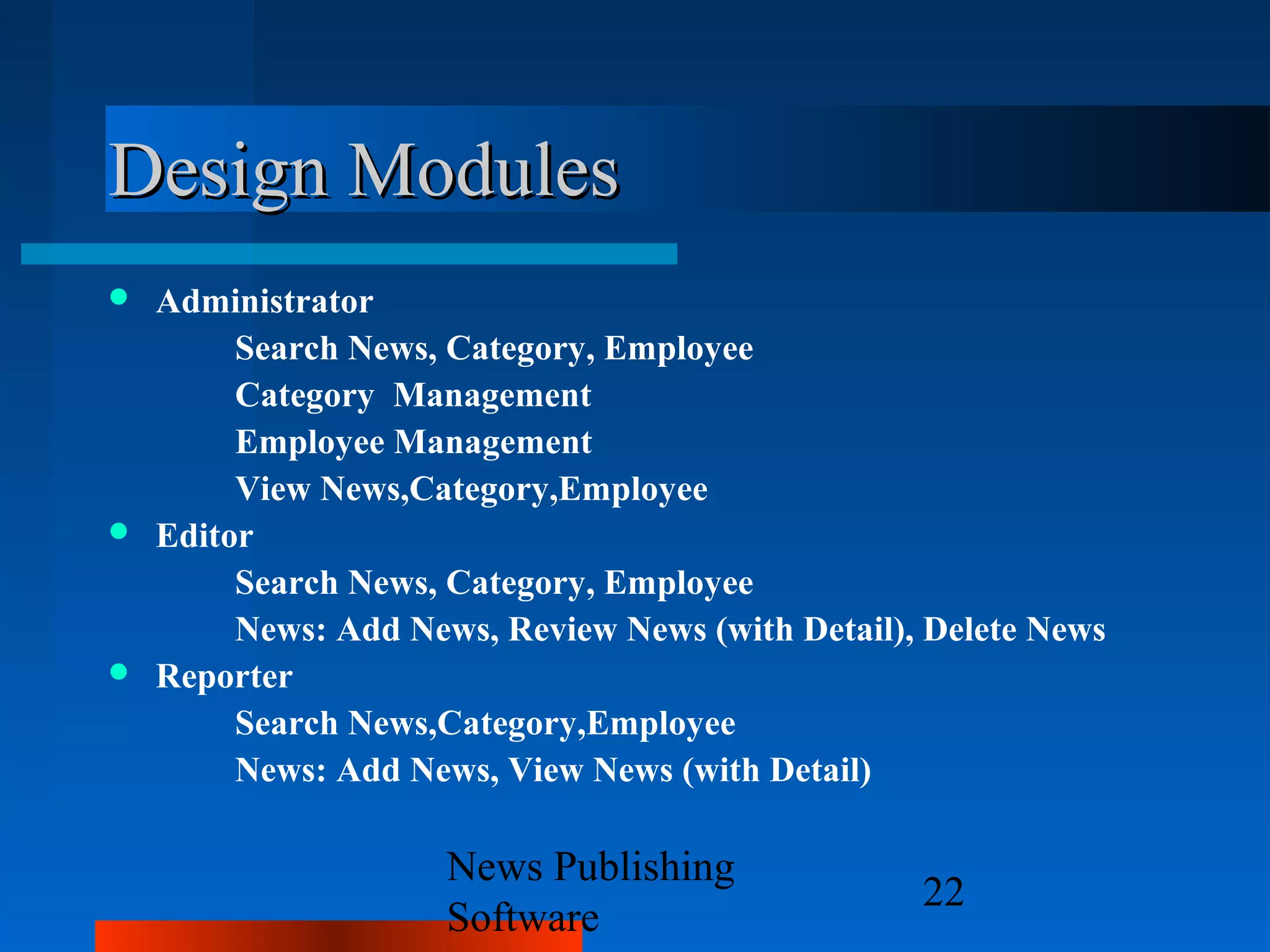 Design Modules
 Administrator
       Search News, Category, Employee
       Category Management
       Employee Management
       View News,Category,Employee
 Editor
       Search News, Category, Employee
       News: Add News, Review News (with Detail), Delete News
 Reporter
       Search News,Category,Employee
       News: Add News, View News (with Detail)

                    News Publishing
                                                 22
                    Software
 