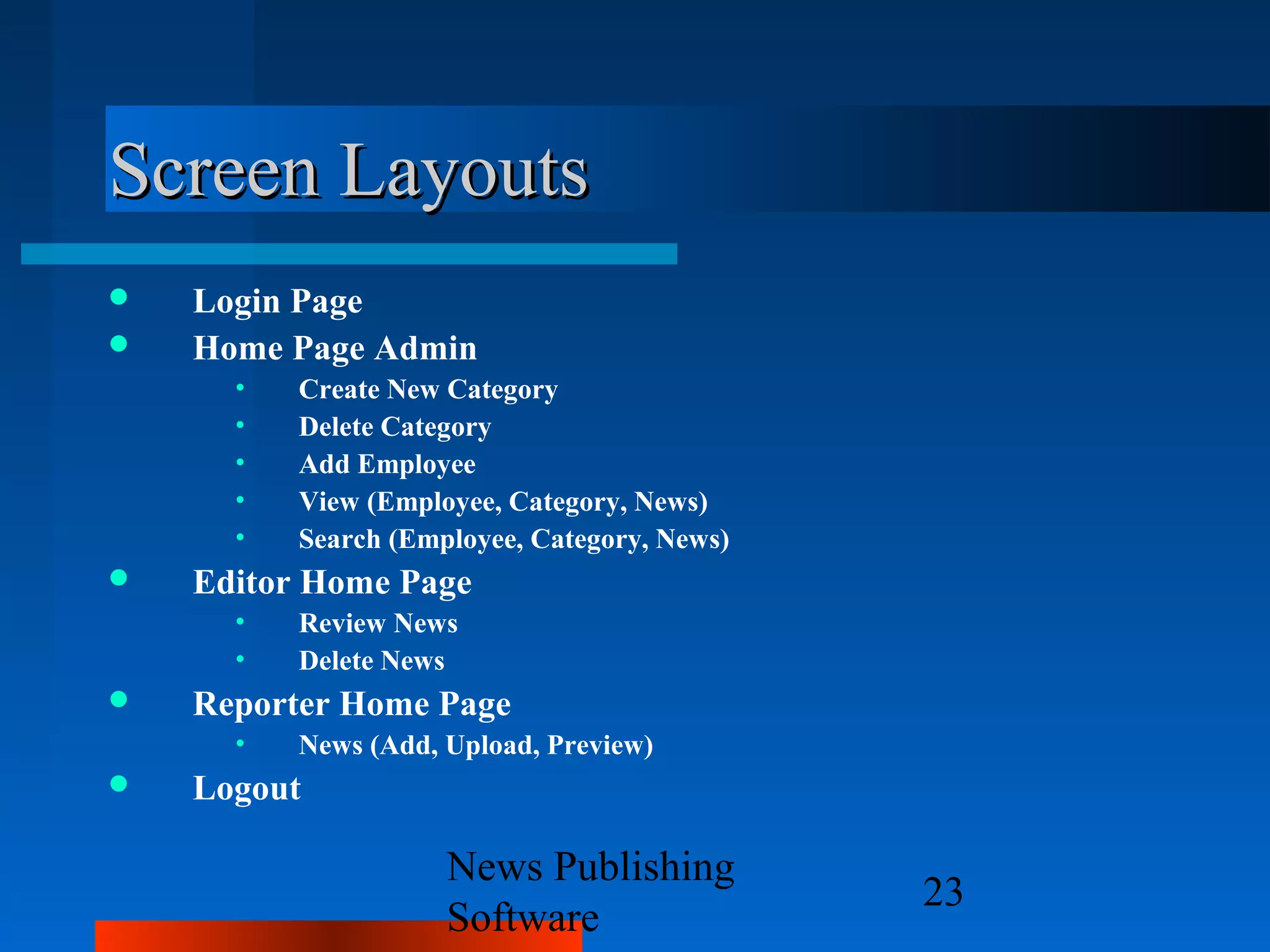 Screen Layouts
   Login Page
   Home Page Admin
      •   Create New Category
      •   Delete Category
      •   Add Employee
      •   View (Employee, Category, News)
      •   Search (Employee, Category, News)
   Editor Home Page
      •   Review News
      •   Delete News
   Reporter Home Page
      •   News (Add, Upload, Preview)
   Logout

                     News Publishing
                                              23
                     Software
 