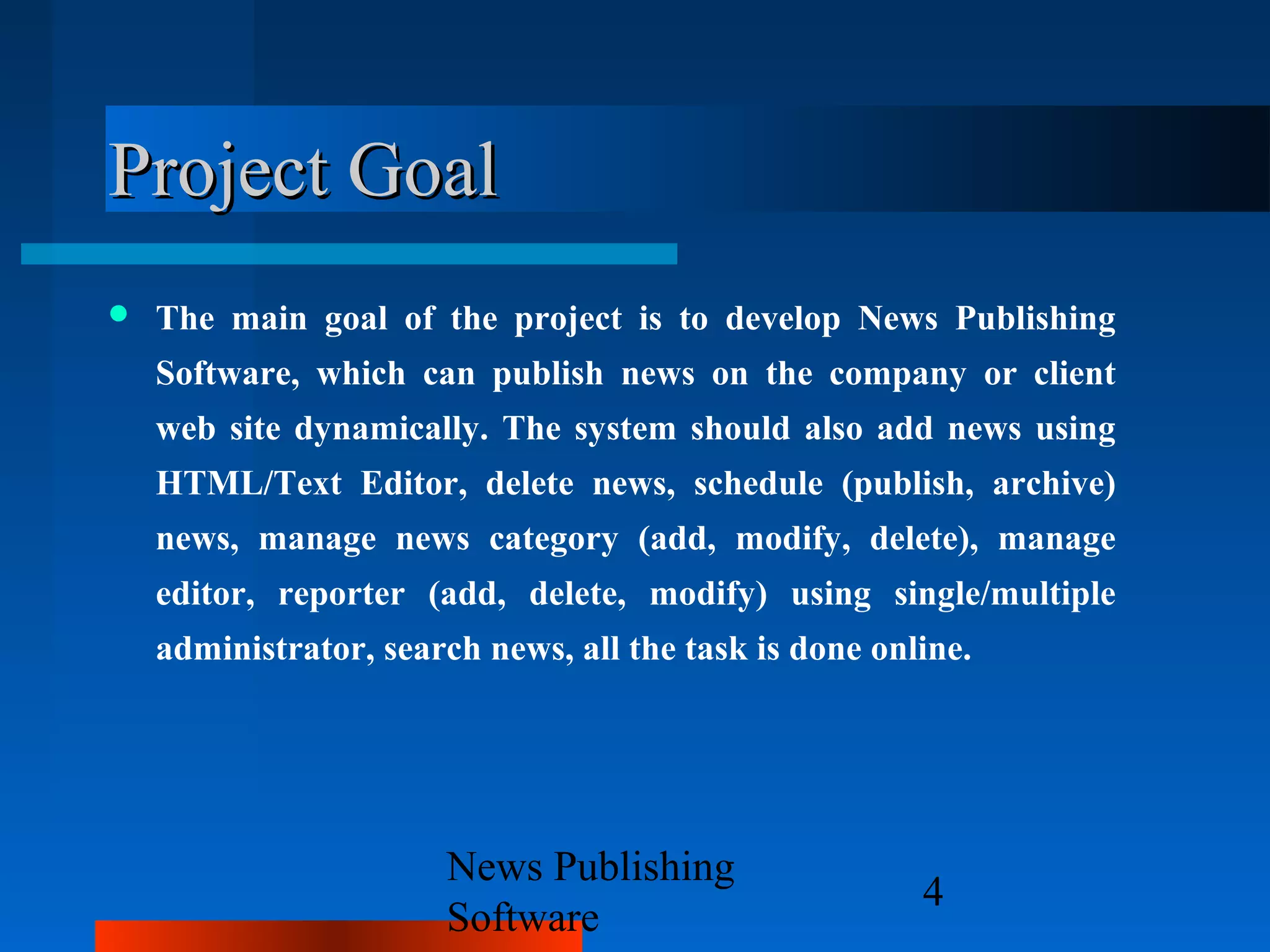 Project Goal
   The main goal of the project is to develop News Publishing
    Software, which can publish news on the company or client
    web site dynamically. The system should also add news using
    HTML/Text Editor, delete news, schedule (publish, archive)
    news, manage news category (add, modify, delete), manage
    editor, reporter (add, delete, modify) using single/multiple
    administrator, search news, all the task is done online.




                       News Publishing
                                                        4
                       Software
 