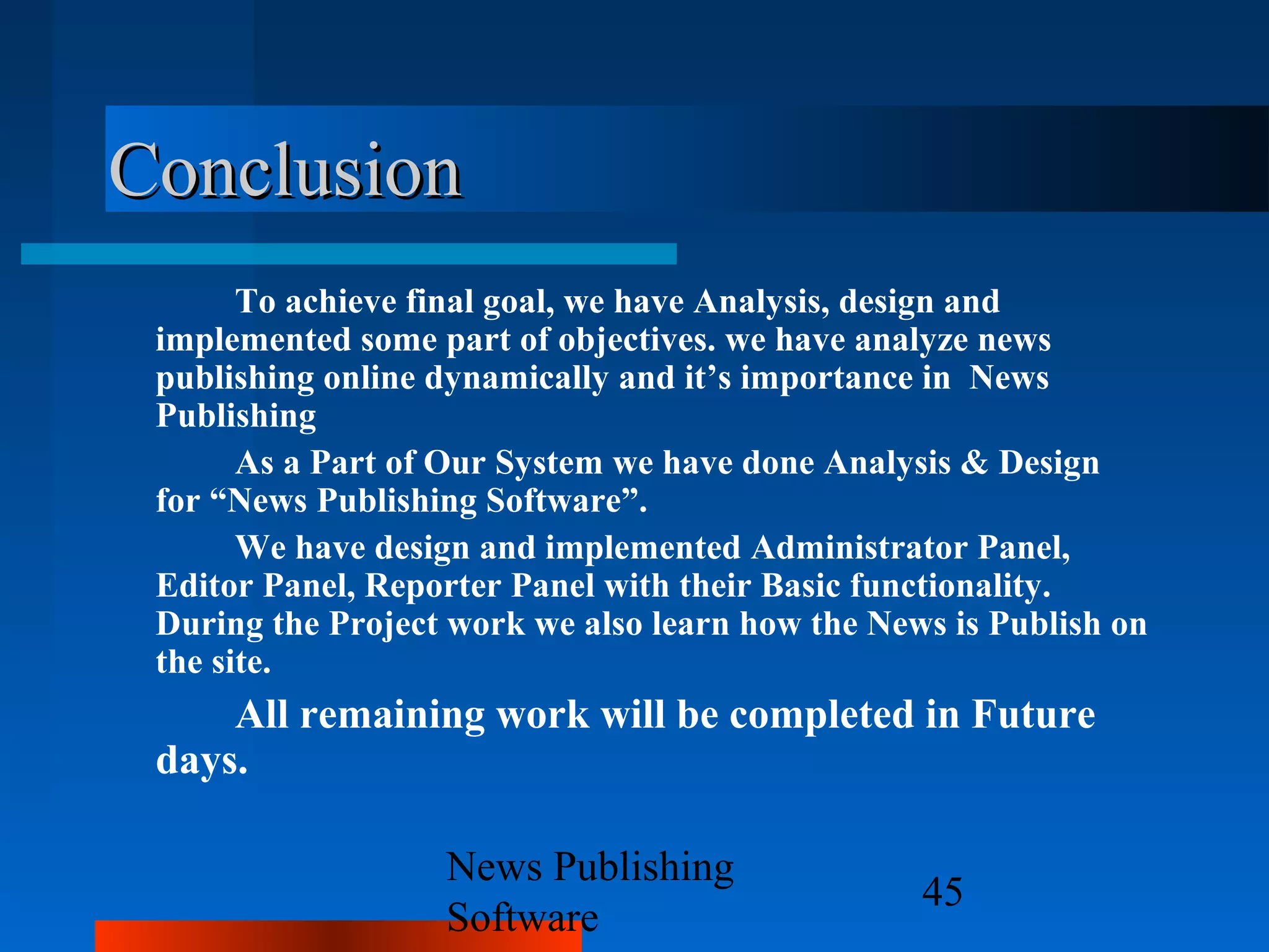 Conclusion
       To achieve final goal, we have Analysis, design and
 implemented some part of objectives. we have analyze news
 publishing online dynamically and it’s importance in News
 Publishing
       As a Part of Our System we have done Analysis & Design
 for “News Publishing Software”.
       We have design and implemented Administrator Panel,
 Editor Panel, Reporter Panel with their Basic functionality.
 During the Project work we also learn how the News is Publish on
 the site.
     All remaining work will be completed in Future
 days.

                   News Publishing
                                                  45
                   Software
 