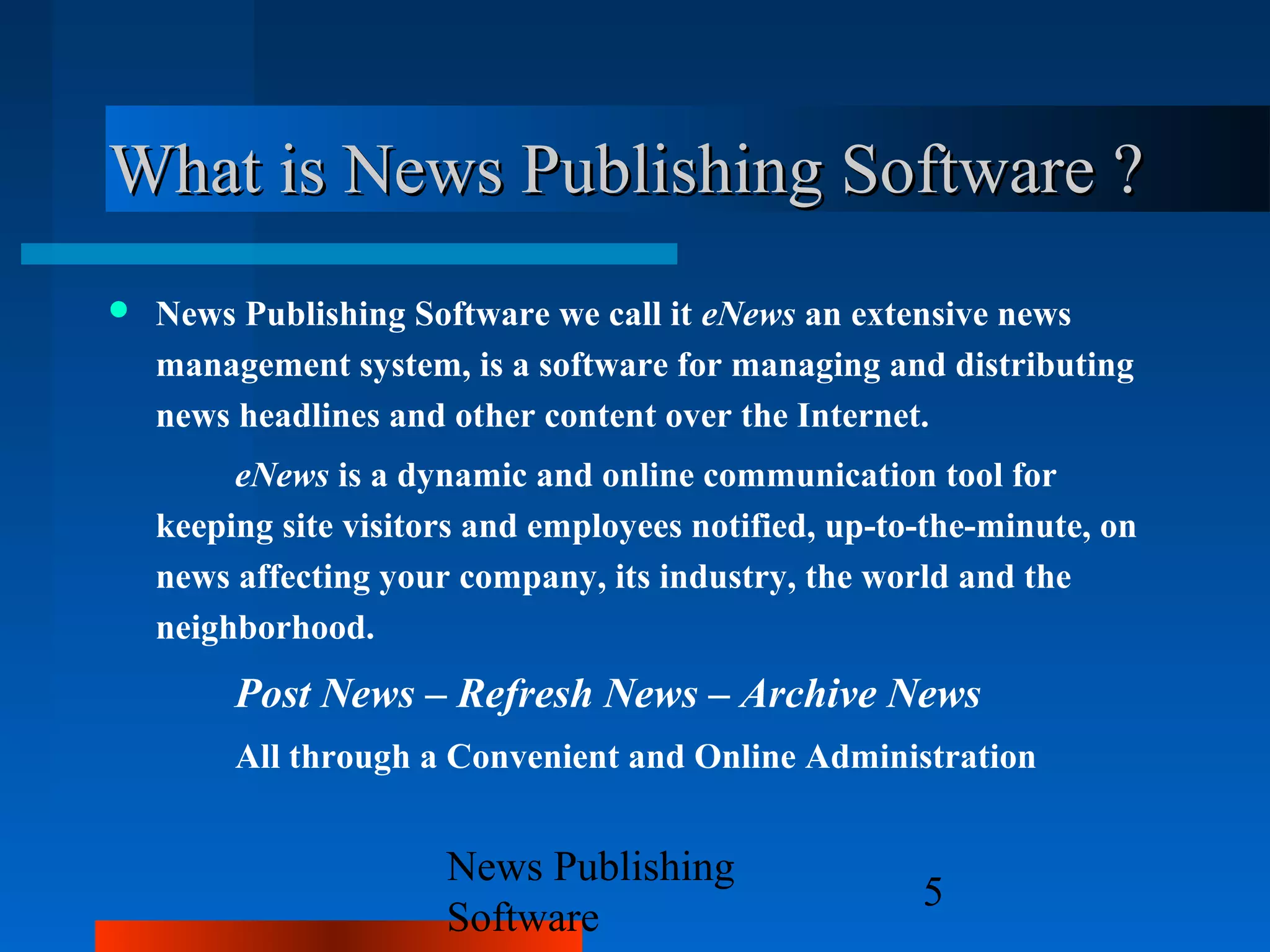 What is News Publishing Software ?
   News Publishing Software we call it eNews an extensive news
    management system, is a software for managing and distributing
    news headlines and other content over the Internet.
         eNews is a dynamic and online communication tool for
    keeping site visitors and employees notified, up-to-the-minute, on
    news affecting your company, its industry, the world and the
    neighborhood.
         Post News – Refresh News – Archive News
         All through a Convenient and Online Administration


                       News Publishing
                                                       5
                       Software
 