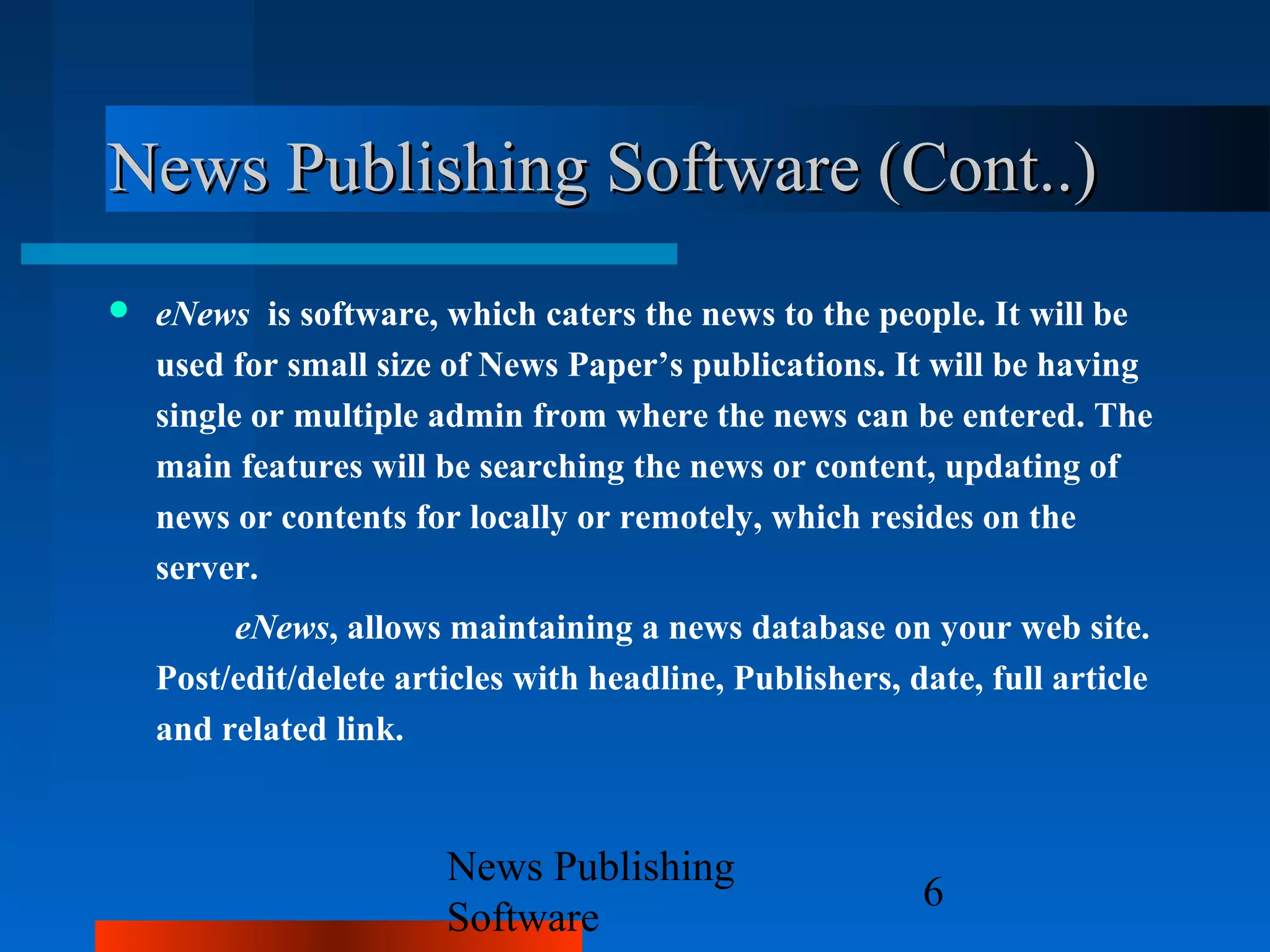 News Publishing Software (Cont..)
   eNews is software, which caters the news to the people. It will be
    used for small size of News Paper’s publications. It will be having
    single or multiple admin from where the news can be entered. The
    main features will be searching the news or content, updating of
    news or contents for locally or remotely, which resides on the
    server.
         eNews, allows maintaining a news database on your web site.
    Post/edit/delete articles with headline, Publishers, date, full article
    and related link.


                        News Publishing
                                                          6
                        Software
 