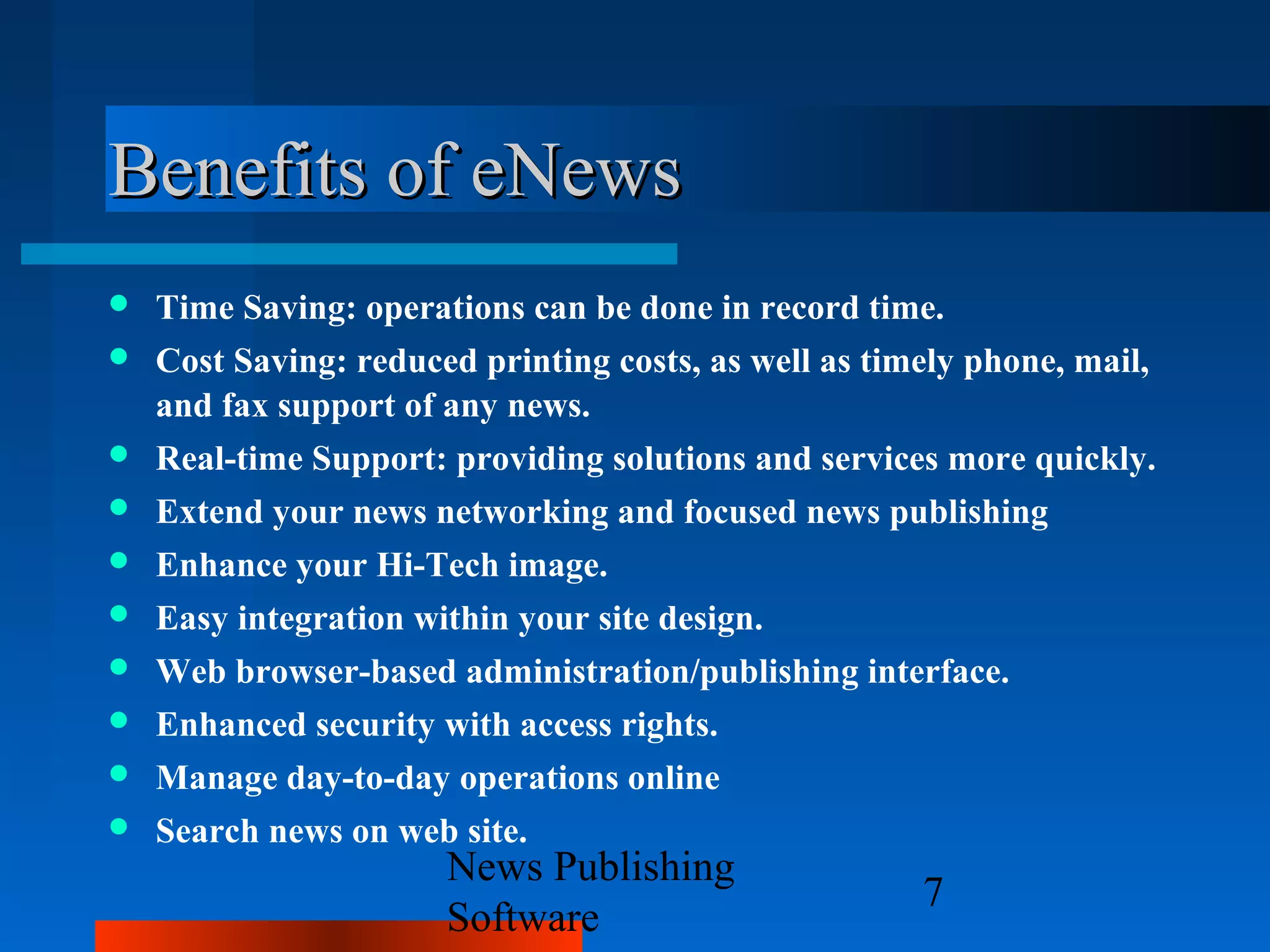 Benefits of eNews
   Time Saving: operations can be done in record time.
   Cost Saving: reduced printing costs, as well as timely phone, mail,
    and fax support of any news.
   Real-time Support: providing solutions and services more quickly.
   Extend your news networking and focused news publishing
   Enhance your Hi-Tech image.
   Easy integration within your site design.
   Web browser-based administration/publishing interface.
   Enhanced security with access rights.
   Manage day-to-day operations online
   Search news on web site.
                       News Publishing
                                                       7
                       Software
 