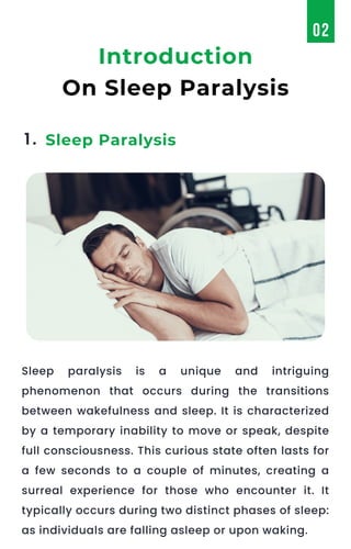 Sleep paralysis is a unique and intriguing
phenomenon that occurs during the transitions
between wakefulness and sleep. It is characterized
by a temporary inability to move or speak, despite
full consciousness. This curious state often lasts for
a few seconds to a couple of minutes, creating a
surreal experience for those who encounter it. It
typically occurs during two distinct phases of sleep:
as individuals are falling asleep or upon waking.
1. Sleep Paralysis
Introduction
On Sleep Paralysis
02
 