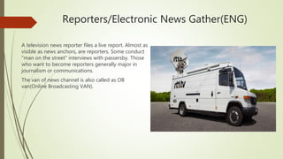 Reporters/Electronic News Gather(ENG)
A television news reporter files a live report. Almost as
visible as news anchors, are reporters. Some conduct
"man on the street" interviews with passersby. Those
who want to become reporters generally major in
journalism or communications.
The van of news channel is also called as OB
van(Online Broadcasting VAN).
 