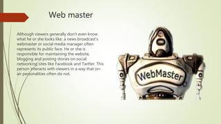 Web master
Although viewers generally don't even know
what he or she looks like, a news broadcast's
webmaster or social media manager often
represents its public face. He or she is
responsible for maintaining the website,
blogging and posting stories on social
networking sites like Facebook and Twitter. This
person interacts with viewers in a way that on-
air personalities often do not.
 