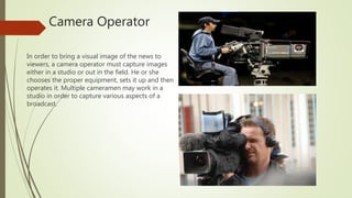 Camera Operator
In order to bring a visual image of the news to
viewers, a camera operator must capture images
either in a studio or out in the field. He or she
chooses the proper equipment, sets it up and then
operates it. Multiple cameramen may work in a
studio in order to capture various aspects of a
broadcast.
 