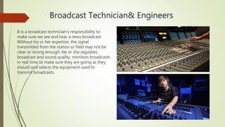 Broadcast Technician& Engineers
It is a broadcast technician's responsibility to
make sure we see and hear a news broadcast.
Without his or her expertise, the signal
transmitted from the station or field may not be
clear or strong enough. He or she regulates
broadcast and sound quality, monitors broadcasts
in real time to make sure they are going as they
should and selects the equipment used to
transmit broadcasts.
 