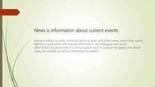 News is information about current events.
Humans exhibit a nearly universal desire to learn and share news, which they satisfy
talking to each other and sharing information. Technological and social
often driven by government communication have increased the speed with which
news can spread, as well as influenced its content
 