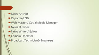 News Anchor
Reporter/ENG
Web Master / Social Media Manager
News Director
News Writer / Editor
Camera Operator
Broadcast Technician& Engineers
 