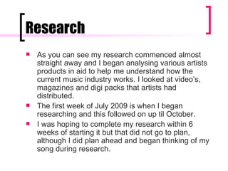 Research As you can see my research commenced almost straight away and I began analysing various artists products in aid to help me understand how the current music industry works. I looked at video’s, magazines and digi packs that artists had distributed. The first week of July 2009 is when I began researching and this followed on up til October. I was hoping to complete my research within 6 weeks of starting it but that did not go to plan, although I did plan ahead and began thinking of my song during research.  
