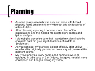 Planning As soon as my research was over and done with I could properly focus on planning my video out and what course of action to take.  After choosing my song it became more clear of the expectations and this helped me create story boards and lyrical analysis. I did not give a precise date that I wanted my planning to be complete but I did give slight deadlines of middle of September.  As you can see, my planning did not officially start until 2 months after originally planned so I was way off course at this moment in time.  My lyrical analysis, story boards and anamatic were all uploaded in the space of 2 or 3 days, this gave me a bit more confidence and I began filming my video. 