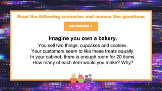 x
Imagine you own a bakery.
You sell two things: cupcakes and cookies.
Your customers seem to like these treats equally.
In your cabinet, there is enough room for 20 items.
How many of each item would you make? Why?
SCENARIO 1
Read the following scenarios and answer the questions
 