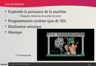 nAcademy Le 12 février 2014 Neuros -
Les prouesses
• Exploitée la puissance de la machine
– Disquette, limitation du nombre de pistes
• Programmation système (pas de 3D)
• Réalisation artistique
• Musique
© The Replicants
0
 