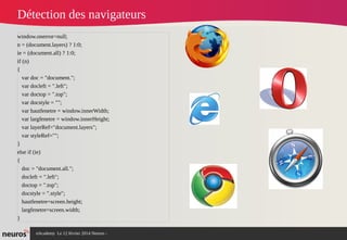 nAcademy Le 12 février 2014 Neuros -
Détection des navigateurs
window.onerror=null;
n = (document.layers) ? 1:0;
ie = (document.all) ? 1:0;
if (n)
{
var doc = "document.";
var docleft = ".left";
var doctop = ".top";
var docstyle = "";
var hautfenetre = window.innerWidth;
var largfenetre = window.innerHeight;
var layerRef="document.layers";
var styleRef="";
}
else if (ie)
{
doc = "document.all.";
docleft = ".left";
doctop = ".top";
docstyle = ".style";
hautfenetre=screen.height;
largfenetre=screen.width;
}
 