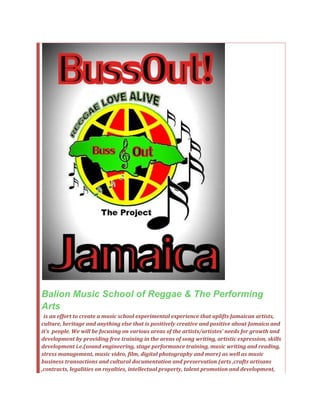 Balion Music School of Reggae & The Performing
Arts
is an effort to create a music school experimental experience that uplifts Jamaican artists,
culture, heritage and anything else that is positively creative and positive about Jamaica and
it’s people. We will be focusing on various areas of the artists/artistes’ needs for growth and
development by providing free training in the areas of song writing, artistic expression, skills
development i.e.(sound engineering, stage performance training, music writing and reading,
stress management, music video, film, digital photography and more) as well as music
business transactions and cultural documentation and preservation (arts ,crafts artisans
,contracts, legalities on royalties, intellectual property, talent promotion and development,
 