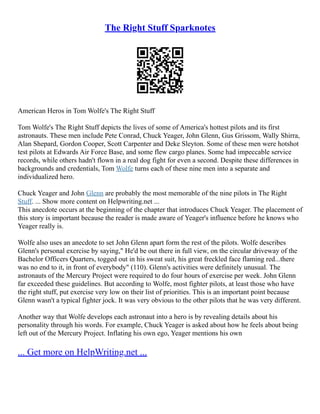 The Right Stuff Sparknotes
American Heros in Tom Wolfe's The Right Stuff
Tom Wolfe's The Right Stuff depicts the lives of some of America's hottest pilots and its first
astronauts. These men include Pete Conrad, Chuck Yeager, John Glenn, Gus Grissom, Wally Shirra,
Alan Shepard, Gordon Cooper, Scott Carpenter and Deke Sleyton. Some of these men were hotshot
test pilots at Edwards Air Force Base, and some flew cargo planes. Some had impeccable service
records, while others hadn't flown in a real dog fight for even a second. Despite these differences in
backgrounds and credentials, Tom Wolfe turns each of these nine men into a separate and
individualized hero.
Chuck Yeager and John Glenn are probably the most memorable of the nine pilots in The Right
Stuff. ... Show more content on Helpwriting.net ...
This anecdote occurs at the beginning of the chapter that introduces Chuck Yeager. The placement of
this story is important because the reader is made aware of Yeager's influence before he knows who
Yeager really is.
Wolfe also uses an anecdote to set John Glenn apart form the rest of the pilots. Wolfe describes
Glenn's personal exercise by saying," He'd be out there in full view, on the circular driveway of the
Bachelor Officers Quarters, togged out in his sweat suit, his great freckled face flaming red...there
was no end to it, in front of everybody" (110). Glenn's activities were definitely unusual. The
astronauts of the Mercury Project were required to do four hours of exercise per week. John Glenn
far exceeded these guidelines. But according to Wolfe, most fighter pilots, at least those who have
the right stuff, put exercise very low on their list of priorities. This is an important point because
Glenn wasn't a typical fighter jock. It was very obvious to the other pilots that he was very different.
Another way that Wolfe develops each astronaut into a hero is by revealing details about his
personality through his words. For example, Chuck Yeager is asked about how he feels about being
left out of the Mercury Project. Inflating his own ego, Yeager mentions his own
... Get more on HelpWriting.net ...
 