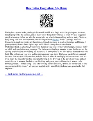 Descriptive Essay About My House
Living in a city can make you forget the outside world. You forget about the green grass, the trees,
the chirping birds, the animals, and so many other things the world has to offer. We also forget the
people who came before us, who did so much for us, who built everything we have today. We're so
busy doing stuff that is unimportant, that we forget about the stuff that is. Getting a house in
Connecticut, made me realize all these things. It made me more in touch with nature and history. I
got my country house about 8 years ago, and I think it changed me for the better.
On Sindall Road, in Cheshire, Connecticut there is a blue house with white shudders, it stands partly
on a hill, and was built many years ago. The living room has huge wooden beams that lay across the
ceiling. The bedrooms are not big, but not small, as appropriate to the time period that the house was
built. The ceilings are very low, and the stairways are very steep. The house has different pieces of
furniture that are from different time periods. There is a brook running by and on the other side is a
river. I saw the house for the first time after buying it. We drove up in the gravel driveway, and got
out of the car, it was one day before my birthday, so I guess you could say that it was an early
birthday present. The first thing I said after looking around a bit was, "I think I'll need a GPS to find
my way around this house!" My parents laughed, and I was able to find my way...eventually. As I
explored I
... Get more on HelpWriting.net ...
 