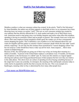 Stuff Is Not Salvation Summary
Mindless zombies is what our consumer culture has created. In the article, "Stuff is Not Salvation,"
by Anna Quindlen, the author uses all three appeals to shed light on how we as consumers have been
throwing away our money on useless "stuff." This not–so–new consumer mindset has created its
own industry that has directly affected the U.S. stock market and made a lot of Wall Street execs
rich. Americans need to stop going crazy over holiday bargains and realize what effect this mindless
spending is having on consumer culture and on people in general. The example Anna uses in the text
about a Wal–mart employee being trampled to death opens the readers eye on how consequential
season shopping has gotten. This is definitely a use of pathos as we feel ashamed about how our
wants for tangible stuff has gotten so extreme it lead to someone's death which she later adds "wasn't
entirely surprising." So not only has this instance been normalized in "season shopping culture" but
has not acted as a what should have been a wake–up call for most. Anna suspects ... Show more
content on Helpwriting.net ...
Because of this, the stuff people are going out of their way to buy are losing their meaning in a
matter of months. "A person in the United States replaces a cell phone every 16 months, not because
the cell phone is old, but because it is oldish" (par. 8). Anna uses this statistic as a logical appeal
showing how phones aren't being purchased because of their purpose but how new they are relative
to the older phone. This shows how are culture of spending involves buying something because of
the single fact it came out yesterday. In retrospect, the meaning of the stuff people consume today is
solely tied to its popularity and the fact that everyone else has one. This is an example of a
bandwagon, meaning what we buy is determined by how many other people have
... Get more on HelpWriting.net ...
 