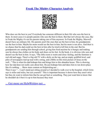 Freak The Mighty Character Analysis
Who does see the best in you? Everybody has someone different in their life who sees the best in
them. In most cases it is people parents who sees the best in them. But that isn't always the case, like
in Freak the Mighty it's not his parents taking care of him anymore. In Freak the Mighty, Maxwell
doesn't have an ordinary life. His parents aren't the ones that see the best in him, his grandparents
see the best in him. Maybe his mom would see the best in him, but his mom is not alive. And their is
no chance that his dad could see the best in him after he tried to kill him in the end. But his
grandparents are sending him through school, giving him food anytime he is hungry and making
sure he always has clothes on his body and shoes on his feet. In the book, it is obvious who sees and
doesn't see the best in him. It says, "The little room is warm and close–feeling, and the furniture is
real old and saggy. There's a big old TV with a doily on the top, and an empty goldfish bowl, and
piles of newspapers tied up neat with a string, and a Bible on this trick picture of Jesus on the
wall..." This is when his dad kidnaps him and brings him to this abandon house. This is showing
how her dad does not really care about him. He just kidnaps him and takes him to run down place
like it's nothing. ... Show more content on Helpwriting.net ...
Then it says "... I can't stand just sitting around so I decided to walk over to the hospital, which Grim
says is miles and miles, but suit yourself." This is important because it shows how they aren't strict
but they do want to inform him that he can get hurt or something. They just want him to know that
he shouldn't do it but it is up to him because they trust
... Get more on HelpWriting.net ...
 