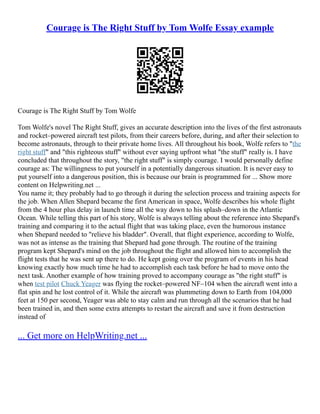 Courage is The Right Stuff by Tom Wolfe Essay example
Courage is The Right Stuff by Tom Wolfe
Tom Wolfe's novel The Right Stuff, gives an accurate description into the lives of the first astronauts
and rocket–powered aircraft test pilots, from their careers before, during, and after their selection to
become astronauts, through to their private home lives. All throughout his book, Wolfe refers to "the
right stuff" and "this righteous stuff" without ever saying upfront what "the stuff" really is. I have
concluded that throughout the story, "the right stuff" is simply courage. I would personally define
courage as: The willingness to put yourself in a potentially dangerous situation. It is never easy to
put yourself into a dangerous position, this is because our brain is programmed for ... Show more
content on Helpwriting.net ...
You name it; they probably had to go through it during the selection process and training aspects for
the job. When Allen Shepard became the first American in space, Wolfe describes his whole flight
from the 4 hour plus delay in launch time all the way down to his splash–down in the Atlantic
Ocean. While telling this part of his story, Wolfe is always telling about the reference into Shepard's
training and comparing it to the actual flight that was taking place, even the humorous instance
when Shepard needed to "relieve his bladder". Overall, that flight experience, according to Wolfe,
was not as intense as the training that Shepard had gone through. The routine of the training
program kept Shepard's mind on the job throughout the flight and allowed him to accomplish the
flight tests that he was sent up there to do. He kept going over the program of events in his head
knowing exactly how much time he had to accomplish each task before he had to move onto the
next task. Another example of how training proved to accompany courage as "the right stuff" is
when test pilot Chuck Yeager was flying the rocket–powered NF–104 when the aircraft went into a
flat spin and he lost control of it. While the aircraft was plummeting down to Earth from 104,000
feet at 150 per second, Yeager was able to stay calm and run through all the scenarios that he had
been trained in, and then some extra attempts to restart the aircraft and save it from destruction
instead of
... Get more on HelpWriting.net ...
 