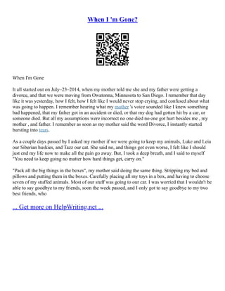 When I 'm Gone?
When I'm Gone
It all started out on July–23–2014, when my mother told me she and my father were getting a
divorce, and that we were moving from Owatonna, Minnesota to San Diego. I remember that day
like it was yesterday, how I felt, how I felt like I would never stop crying, and confused about what
was going to happen. I remember hearing what my mother 's voice sounded like I knew something
bad happened, that my father got in an accident or died, or that my dog had gotten hit by a car, or
someone died. But all my assumptions were incorrect no one died no one got hurt besides me , my
mother , and father. I remember as soon as my mother said the word Divorce, I instantly started
bursting into tears.
As a couple days passed by I asked my mother if we were going to keep my animals, Luke and Leia
our Siberian huskies, and Tazz our cat. She said no, and things got even worse, I felt like I should
just end my life now to make all the pain go away. But, I took a deep breath, and I said to myself
"You need to keep going no matter how hard things get, carry on."
"Pack all the big things in the boxes", my mother said doing the same thing. Stripping my bed and
pillows and putting them in the boxes. Carefully placing all my toys in a box, and having to choose
seven of my stuffed animals. Most of our stuff was going to our car. I was worried that I wouldn't be
able to say goodbye to my friends, soon the week passed, and I only got to say goodbye to my two
best friends, who
... Get more on HelpWriting.net ...
 