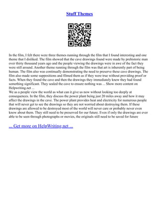 Stuff Themes
In the film, I felt there were three themes running through the film that I found interesting and one
theme that I disliked. The film showed that the cave drawings found were made by prehistoric man
over thirty thousand years ago and the people viewing the drawings were in awe of the fact they
were still around. Another theme running through the film was that art is inherently part of being
human. The film also was continually demonstrating the need to preserve these cave drawings. The
film also made some suppositions and filmed them as if they were true without providing proof or
facts. When they found the cave and then the drawings they immediately knew they had found
something significant. They sealed the cave to ensure nothing was ... Show more content on
Helpwriting.net ...
We as a people view the world as what can it give us now without looking too deeply at
consequences. In the film, they discuss the power plant being just 20 miles away and how it may
affect the drawings in the cave. The power plant provides heat and electricity for numerous people
that will never get to see the drawings so they are not worried about destroying them. If these
drawings are allowed to be destroyed most of the world will never care or probably never even
know about them. They still need to be preserved for our future. Even if only the drawings are ever
able to be seen through photographs or movies, the originals still need to be saved for future
... Get more on HelpWriting.net ...
 