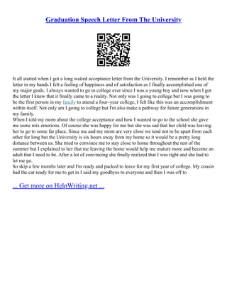 Graduation Speech Letter From The University
It all started when I got a long waited acceptance letter from the University. I remember as I held the
letter in my hands I felt a feeling of happiness and of satisfaction as I finally accomplished one of
my major goals. I always wanted to go to college ever since I was a young boy and now when I got
the letter I knew that it finally came to a reality. Not only was I going to college but I was going to
be the first person in my family to attend a four–year college, I felt like this was an accomplishment
within itself. Not only am I going to college but I'm also make a pathway for future generations in
my family.
When I told my mom about the college acceptance and how I wanted to go to the school she gave
me some mix emotions. Of course she was happy for me but she was sad that her child was leaving
her to go to some far place. Since me and my mom are very close we tend not to be apart from each
other for long but the University is six hours away from my home so it would be a pretty long
distance between us. She tried to convince me to stay close to home throughout the rest of the
summer but I explained to her that me leaving the home would help me mature more and become an
adult that I need to be. After a lot of convincing she finally realized that I was right and she had to
let me go.
So skip a few months later and I'm ready and packed to leave for my first year of college. My cousin
had the car ready for me to get in I said my goodbyes to everyone and then I was off to
... Get more on HelpWriting.net ...
 