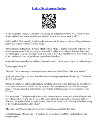 Pinkie Pie Alternate Ending
"So let me get this straight," Applejack said, casting an odd glance at Pinkie Pie, "You knew that
singin' and stuff was gonna work because ya didn't know it was gonna work at all?"
Pinkie nodded. "Yep basically, it didn't make any sense for the song to create anything just because
there was a song so it started to create things."
"It was actually quite genius," Twilight added, "Choas Magic is a really tricky kind of power. The
whole way one uses it is by not trying to use it at all. I had never even heard that song before but
once I managed to tap into the magic too it just came to me. Oh, I wish there were more books about
it, we could spend years on just chaotic musical numbers alone!"
Applejack's nose scrunched up and her eyebrows lowered. ... Show more content on Helpwriting.net
...
"I just tripped, that's all."
"Nuh uh," Pinkie spoke up, examining the place where Rarity had fallen, "You were tripped."
Applejack glanced up at the other Earth Pony from her deep inspection of Rarity's leg. "That's what
she just said, sugar."
Pinkie rolled her eyes and fished something out of the fallen leaves that decorated the forest floor. "I
mean, someone caused her to fall over on purpose." She triumphantly recovered a thin, snapped
piece of wire and gave it an experimental lick. "I really don't think copper grows naturally in the
Everfree."
"Let me see that." Twilight's magic flared to life, bathing the trees purple and gently lifting the wire
out of Pinkie's hooves and into her own. The Unicorn turned it over itself, scrutinizing it closely.
"It's new," she declared after a couple seconds, "not the wire itself but it definitely hasn't been sitting
in the forest for more than a few hours."
"How can ya tell?" Applejack asked, joining Twilight in peering at the thin metal.
Twilight shrugged. "It's not wet. If it was here for too long dew would have collected on it like
everything else."
 