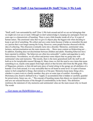 “Stuff, Stuff, I Am Surrounded By Stuff.”(Line 1) We Look
"Stuff, stuff, I am surrounded by stuff."(line 1) We look around and all we see are belongings that
we might not even use or need. Although we don't acknowledge it, keeping ties and papers from ten
years ago is a characteristic of hoarding. There is just a little hoarder inside all of us. It is part of
human nature. The emotional value that we give to objects play the biggest role when deciding to
keep or get rid of something. We collect and save some items because it helps us remember the past
or a person that is not longer among the living. However, some people become obsessed with the
idea of collecting. This obsession eventually turns into a disorder. Memories, sentimental value,
laziness, and procrastination are the main reasons why ... Show more content on Helpwriting.net ...
In addition, hoarding does not discriminate between children and adults. Hoarding behaviors have
been reported in children, "the behaviors are often less noticeable" ( author and page)due to early
intervenience. Nevertheless, we all collect and protect some objects that we grasp onto with
sentimental value and memories. "But mostly, there is the more generalized stuff, the stuff we all
hold on to for inexplicable reasons"(Knapp 4). Many times we feel the need to save items that mean
something to us, maybe some papers from high school or that favorite shirt from the 8th grade. Piles
of Magazines, pictures, or that old and rusty piece of metal sitting in the garage are all attributes of a
hoarder. If we look around, it is very noticeable that we all hoard at some level. It is part of human
nature to feel compelled to things, that remind us of the past. Memories keep many things alive,
whether is a past event or a family member; they give us some type of comfort. According to
Dictionary.com, hoard is defined to be a "supply or accumulation that is hidden or carefully guarded
for preservation, future use, etc..." The concept of hoarding means that objects we intend to protect
and save are selected because of the thought of comfortability in the future. This definition
reinforces the statement of why memories and sentimental value are the main reason why we hoard.
The words
... Get more on HelpWriting.net ...
 