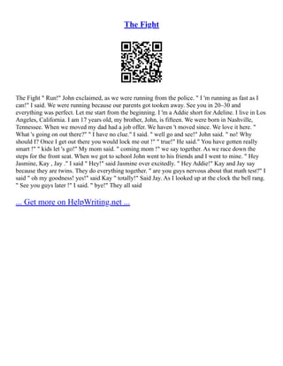 The Fight
The Fight " Run!" John exclaimed, as we were running from the police. " I 'm running as fast as I
can!" I said. We were running because our parents got tooken away. See you in 20–30 and
everything was perfect. Let me start from the beginning. I 'm a Addie short for Adeline. I live in Los
Angeles, California. I am 17 years old, my brother, John, is fifteen. We were born in Nashville,
Tennessee. When we moved my dad had a job offer. We haven 't moved since. We love it here. "
What 's going on out there?" " I have no clue." I said. " well go and see!" John said. " no! Why
should I? Once I get out there you would lock me out !" " true!" He said." You have gotten really
smart !" " kids let 's go!" My mom said. " coming mom !" we say together. As we race down the
steps for the front seat. When we got to school John went to his friends and I went to mine. " Hey
Jasmine, Kay , Jay ." I said " Hey!" said Jasmine over excitedly. " Hey Addie!" Kay and Jay say
because they are twins. They do everything together. " are you guys nervous about that math test?" I
said " oh my goodness! yes!" said Kay " totally!" Said Jay. As I looked up at the clock the bell rang.
" See you guys later !" I said. " bye!" They all said
... Get more on HelpWriting.net ...
 
